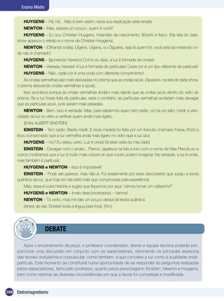 188 Eletromagnetismo
Ensino Médio
HUYGENS – Hã, hã... Não é bem assim, essa sua explicação está errada.
NEWTON – Mas, espera um pouco, quem é você?
HUYGENS – Eu sou Christian Huygens, holandês de nascimento, filósofo e físico. (Na tela do data-
show aparece o retrato e o nome de Christian Huygens).
NEWTON – (Olhando a tela): Úigens, Uígens, ou Óiguens, seja lá quem for, você está se metendo on-
de não é chamado!
HUYGENS – (Ignorando Newton) Como eu dizia, a luz é formada de ondas!
NEWTON – Heresia, heresia! A luz é formada de partículas! Cada cor é um tipo diferente de partícula!
HUYGENS – Não, cada cor é uma onda com diferente comprimento!
As ondas vermelhas são mais desviadas no prisma que as ondas azuis. (Aparece, na tela do data-show,
o prisma desviando ondas vermelhas e azuis).
Isso acontece porque as ondas vermelhas andam mais rápido que as ondas azuis dentro do vidro do
prisma. Se a luz fosse feita de partículas, seria o contrário: as partículas vermelhas andariam mais devagar
que as partículas azuis, pois seriam mais pesadas.
NEWTON – Bem, isso é verdade. Mas, para sabermos quem tem razão, só há um jeito: medir a velo-
cidade da luz no vidro e verificar quem anda mais ligeiro.
(Entra ALBERT EINSTEIN).
EINSTEIN – Tem razão. Basta medir. E essa medida foi feita por um francês chamado Fizeau (Fizô) e
ficou comprovado que a luz vermelha anda mais ligeiro no vidro que a luz azul.
HUYGENS – Viu? Eu estou certo. Luz é onda! Einstein está do meu lado!
EINSTEIN – Devagar com o andor... Planck, (aparece na tela a foto com o nome de Max Planck) eu e
outros mostramos que a luz é muito mais volúvel do que vocês podem imaginar. Na verdade, a luz é onda,
mas também é partícula!
HUYGENS e NEWTON – Isso é impossível!
EINSTEIN – Pode até parecer, mas não é. Foi exatamente por essa descoberta que surgiu a teoria
quântica da luz, que hoje em dia está mais que comprovada pela experiência.
Mas, essa é outra história e sugiro que fiquemos por aqui. Vamos tomar um cafezinho?
HUYGENS e NEWTON – (meio desconcertados) – Vamos!
NEWTON – Tá certo, mas me fale um pouco dessa tal teoria quântica.
(Antes de sair, Einstein bota a língua para fora). (Fim)
Após o encerramento da peça, o professor coordenador, atores e equipe técnica poderão pro-
porcionar uma discussão em conjunto com os espectadores, retomando os principais aspectos
das teorias ondulatória e corpuscular, como também, a que concebe a luz como a dualidade onda-
partícula. Este momento se constituirá numa oportunidade de se responder às perguntas realizadas
pelos espectadores, tanto pelo professor, quanto pelos personagens: Einstein, Newton e Huygens,
bem como retomar as diversas circunstâncias em que a teoria foi concebida e modificada.
	 DEBATE
 