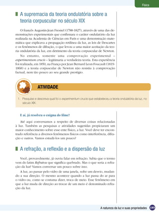 189A natureza da luz e suas propriedades
Física
	 A supremacia da teoria ondulatória sobre a
teoria corpuscular no século XIX
O francês Augustin-Jean Fresnel (1788-1827), através de uma das de-
monstrações experimentais que confirmara o caráter ondulatório da luz
realizada na Academia de Ciências em Paris e uma demonstração mate-
mática que explicava a propagação retilínea da luz, as leis de Descartes
e os fenômenos de difração, o que levou a uma maior aceitação da teo-
ria ondulatória da luz, em detrimento da teoria corpuscular de Newton.
No entanto, somente uma comprovação experimental –
experimentum crucis – legitimaria a verdadeira teoria. Esta experiência
foi realizada, em 1850, na França por Jean Bernard Leon Foucault (1819-
1868) e a teoria corpuscular de Newton não resistiu à comprovação
factual, nem tão pouco ao seu grande prestígio.
1.	 Pesquise e descreva qual foi o experimentum crucis que estabeleceu a teoria ondulatória da luz, no
século XIX.
	 ATIVIDADE
E aí, já resolveu o enigma do filme?
Até aqui conversamos a respeito de diversas coisas relacionadas
à luz. Também as pesquisas e atividades sugeridas propiciaram um
maior conhecimento sobre esse ente físico, a luz. Você deve ter encon-
trado referência a diversos fenômenos físicos como interferência, difra-
ção e outros. Vamos estudá-los um pouco?
	 A refração, a reflexão e a dispersão da luz
Você, provavelmente, já ouviu falar em refração. Sabia que o termo
vem do latim Refratou que significa quebrado. Mas o que seria a refra-
ção da luz? Vamos conversar um pouco sobre isso.
A luz, ao passar pelo vidro de uma janela, sofre um desvio, mudan-
do a sua direção. O mesmo acontece quando a luz passa do ar para
o vidro ou, como se costuma dizer, troca de meio. Esse fenômeno em
que a luz muda de direção ao trocar de um meio é denominado refra-
ção da luz.
 