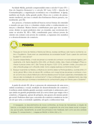 19Gravitação Universal
Física
Na Idade Média, período compreendido entre o século V (ano 476 –
Fim do Império Romano) e o século XV (ano 1453 – Queda de
Constantinopla), a organização econômica era o feudalismo. A Igreja,
também um feudo, tinha grande poder. Deus era o centro do pensa-
mento medieval, por isso o estudo dos fenômenos físicos passava, na-
turalmente, por Ele.
Aos poucos, o homem medieval buscou novas formas de entender
o mundo em que vivia e o domínio cristão sobre o conhecimento co-
meçou a diminuir. Muitos fatores contribuíram para que isso aconte-
cesse, dentre os quais podemos citar: as cruzadas, que ocorreram du-
rante os séculos XI, XII e XIII, contribuindo para colocar jovens do
oriente em contato com jovens do ocidente; a expansão dos moinhos
e o desenvolvimento do comércio.
1.	 Pesquise em livros de História e História da Ciência, revistas científicas e até mesmo na Internet, so-
bre o Feudalismo. Quais eram as características da sociedade feudal? Qual o papel dos senhores
feudais? E o dos servos?
2.	 Durante a Idade Média, o modo de pensar e a maneira de conhecer o mundo estavam ligados, prin-
cipalmente, à fé. Santo Agostinho (354-430), um filósofo cristão, dizia: Credo et Intelligam (“Para co-
nhecer é preciso antes crer”). São Tomaz de Aquino (1225-1274), também cristão, procurava con-
ciliar a filosofia grega com a filosofia cristã. Como a Igreja explicava os fenômenos físicos?
3.	 Busque novamente na História: a influência do domínio árabe na Península Ibérica, ocorrida entre o fi-
nal do século VIII e o início do século XIV, contribuiu com novas formas de pensar e conhecer o mun-
do: a) Como era a cultura intelectual e a técnica desses povos? b) Qual o papel das universidades cria-
das por eles na irradiação do conhecimento? c) Que contribuição trouxe o estabelecimento das rotas
comerciais para que ocorresse a transferência do conhecimento grego do Oriente para o Ocidente?
	 PESQUISA
A partir do século XV, dá-se o processo de estruturação de uma nova
ordem econômica e social, resultado do desenvolvimento do comércio.
A nobreza ainda detinha grande ascensão social junto à aristocracia, por-
que ainda era grande proprietária rural. Já a nova classe que surgia com o
comércio, a burguesia, apesar de próspera, não gozava do mesmo prestí-
gio social. Podemos dizer que a ascensão do comércio constitui-se no iní-
cio do que seria a sociedade capitalista, tal qual a conhecemos hoje.
A navegação, os descobrimentos de novos continentes, as trocas de mercadorias, a criação de
bancos, a circulação de bens e dinheiro geraram o surgimento de uma nova classe social: a burgue-
sia, que se opõe, naturalmente, ao poder dos príncipes e reis medievais, bem como aos dos cardeais
da Igreja. É o renascimento (...) (Adaptado de PONCZEK. In: ROCHA, 2002, p. 31).
 