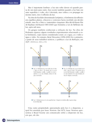 190 Eletromagnetismo
Ensino Médio
Mas é importante lembrar: a luz não sofre desvio só quando pas-
sa de um meio para outro. Isso ocorre também quando a luz bate em
uma superfície e volta, ela é desviada, mas voltou a se propagar no
mesmo meio, isso é reflexão da luz.
Na obra de Euclides denominada Catóptrica, o fenômeno da reflexão
em espelhos planos, côncavos e convexos havia recebido um devido
estudo, mas foi o físico e matemático iraquiano Abu-Ali-Al-Hasan Ibn
Al Haythan (Al-Hazen) (965-1040) que formulou a Lei de Reflexão da
luz, após mil anos.
Os gregos também conheciam a refração da luz. Na obra de
Ptolomeu aparece alguns resultados experimentais relacionado a es-
te fenômeno, cujos meios considerados eram: ar e água, ar e vidro e
água e vidro. No entanto, René Descartes (1956-1650) foi o primeiro,
a partir de seus trabalhos teóricos, a publicar a Lei da Refração, em
1637. (ROCHA et.al., 2002, p. 216)
Uma outra propriedade apresentada pela luz é a dispersão, a
qual foi estudada por Isaac Newton. Em 1672, Isaac Newton apre-
sentou à Royal Society um comunicado sobre a dispersão da luz,
em que, ele diz:
i
A
N
B
C
r
r
A
N
B
C
i
i r
A
N
C
B
r i
A
N
C
B
Fig. 2 a: Refração da Luz ao mudar de um meio
1 para um meio 2. De acordo com a Lei de
Snell-Descartes: n1
sen i
= n2
sen r
. A é o raio in-
cidente e C é o raio refratado, ambos em rela-
ção a normal (N).
 Fig. 2 b: Refração da Luz ao mudar de um
meio 1 para um meio 2. De acordo com a
Lei de Snell-Descartes: n1
sen i
= n2
sen r
. C
é o raio incidente e A é o raio refratado, am-
bos em relação a normal (N).

Fig. 3: Reflexão da luz em uma superfície lisa. O ângulo de incidência ( i
) é igual ao ângu-
lo de reflexão ( r
)

 