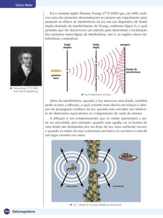 194 Eletromagnetismo
Ensino Médio
Foi o cientista inglês Thomas Young (1773-1829) que, em 1800, reali-
zou uma das primeiras demonstrações ao propor um experimento para
produzir os efeitos de interferência da luz em um dispositivo de fenda
dupla chamado de interferômetro de Young, conforme Figura 6, o qual
permitiu que ele descrevesse um método para determinar a localização
dos máximos numa figura de interferência, isto é, as regiões claras (in-
terferência construtiva).
Além da interferência, quando a luz atravessa uma fenda, também
pode ocorrer a difração, a qual consiste num desvio em relação à dire-
ção de propagação retilínea da luz, quando esta encontra um obstácu-
lo de dimensões equivalentes ao comprimento de onda da mesma.
A difração é um comportamento que as ondas apresentam e po-
de ser percebida, por exemplo, quando uma agulha ou as bordas de
uma fenda são iluminadas por um feixe de luz, num ambiente escuro,
e quando as ondas do mar contornam um barco ou ouvimos o som de
um lugar estando em outro.
Fig. 6: Interferômetro de Young
franjas de
interferência
fenda
simples
fenda
dupla
anteparo
ponteira
laser
Fig. 7: Difração de uma onda. Adaptado de: www.if.usp.br
Thomas Young (1773-1829).
Fonte: http://en.wikipedia.org

 