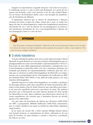 195A natureza da luz e suas propriedades
Física
Imagine ou experimente a seguinte situação: você está no seu quar-
to totalmente escuro e a sala ao lado está iluminada. Se a porta de seu
quarto está fechada, como você percebe a luz da sala vizinha? Repa-
rou no buraco da fechadura? Então, esse é um exemplo de manifesta-
ção do fenômeno da difração.
É importante observar que os efeitos de interferência e difração
ocorrem em todos os tipos de ondas, sejam elas o som, as ondas nas
águas do mar ou eletromagnéticas, sejam elas longitudinais (produzem
movimento de vai e vem na direção de sua propagação) ou transver-
sais (produzem movimento de vai e vem perpendicular à direção de
sua propagação como é o caso da luz).
Que tal produzir uma figura de difração? Utilizando-se de uma ponteira laser. Pegue um fio de cabe-
lo e sobre ele incida a luz laser projetando sobre a parede de sua sala. E então, o que observou? Dis-
cuta com seus colegas e professor.
	 ATIVIDADE
	 O efeito fotoelétrico
A teoria ondulatória ganhou uma nova versão dada por James Clerck
Maxwell, na qual afirmava ser a luz uma vibração eletromagnética que se
propagatambémnovaziocomvelocidadec(aproximadamente3.108
m/s).
Esta teoria, de uma sólida argumentação matemática, conseguiu dar con-
ta dos fenômenos conhecidos sobre a luz até o momento, produziu um
resultado que poderia ser experimentalmente verificado; para isto, bas-
taria que se criassem as ondas eletromagnéticas de Maxwell e as compa-
rassem com as propriedades da luz. Esta hipótese foi verificada em 1887
por Heinrich Hertz (1857-1894) e a luz, além de onda, passou a ter, uma
natureza eletromagnética.
Quando buscava as ondas eletromagnéticas, ao estudar a produção
de descargas elétricas entre duas superfícies de metal em potenciais dife-
rentes (como ilustra a Fig. 8), Hertz observou que uma faísca provenien-
te de uma das superfícies provocava uma faísca na outra. Ele também
percebeu que o faiscamento era mais intenso quando ele fazia incidir
luz ultravioleta no anel. Após confirmar suas observações através de di-
versas experiências, ele concluiu que o fenômeno deveria ser devido
apenas à luz ultravioleta.
Um ano antes da descoberta do elétron por Thomson (1856-1940)
em 1887, o pesquisador, Wilhelm Hallwachs (1859-1922), demonstrou
que os corpos metálicos nos quais se incidia luz ultravioleta adquiriam
carga positiva.
Já no início do século XX, o físico alemão Philipp Eduard Anton
von Lenard retornou os experimentos de Hertz, utilizando-se de um
tubo de Crookes, no qual irradiava o catodo e observava a produção
das faíscas ou raios.
 