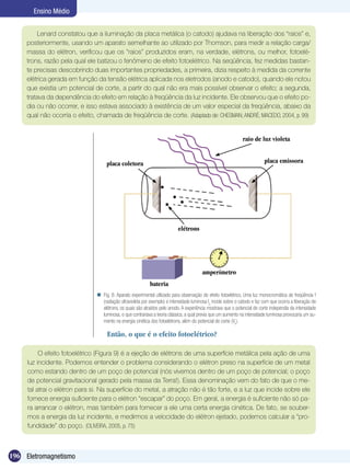 196 Eletromagnetismo
Ensino Médio
Lenard constatou que a iluminação da placa metálica (o catodo) ajudava na liberação dos “raios” e,
posteriormente, usando um aparato semelhante ao utilizado por Thomson, para medir a relação carga/
massa do elétron, verificou que os “raios” produzidos eram, na verdade, elétrons, ou melhor, fotoelé-
trons, razão pela qual ele batizou o fenômeno de efeito fotoelétrico. Na seqüência, fez medidas bastan-
te precisas descobrindo duas importantes propriedades, a primeira, dizia respeito à medida da corrente
elétrica gerada em função da tensão elétrica aplicada nos eletrodos (anodo e catodo), quando ele notou
que existia um potencial de corte, a partir do qual não era mais possível observar o efeito; a segunda,
tratava da dependência do efeito em relação à freqüência da luz incidente. Ele observou que o efeito po-
dia ou não ocorrer, e isso estava associado à existência de um valor especial da freqüência, abaixo da
qual não ocorria o efeito, chamada de freqüência de corte. (Adaptado de: CHESMAN; ANDRÉ; MACEDO, 2004, p. 99)
Fig. 8: Aparato experimental utilizado para observação do efeito fotoelétrico. Uma luz monocromática de freqüência f
(radiação ultravioleta por exemplo) e intensidade luminosa Io
incide sobre o catodo e faz com que ocorra a liberação de
elétrons, os quais são atraídos pelo anodo. A experiência mostrava que o potencial de corte independia da intensidade
luminosa, o que contrariava a teoria clássica, a qual previa que um aumento na intensidade luminosa provocaria um au-
mento na energia cinética dos fotoelétrons, além do potencial de corte (Vo
).

Então, o que é o efeito fotoelétrico?
O efeito fotoelétrico (Figura 9) é a ejeção de elétrons de uma superfície metálica pela ação de uma
luz incidente. Podemos entender o problema considerando o elétron preso na superfície de um metal
como estando dentro de um poço de potencial (nós vivemos dentro de um poço de potencial; o poço
de potencial gravitacional gerado pela massa da Terra!). Essa denominação vem do fato de que o me-
tal atrai o elétron para si. Na superfície do metal, a atração não é tão forte, e a luz que incide sobre ele
fornece energia suficiente para o elétron “escapar” do poço. Em geral, a energia é suficiente não só pa-
ra arrancar o elétron, mas também para fornecer a ele uma certa energia cinética. De fato, se souber-
mos a energia da luz incidente, e medirmos a velocidade do elétron ejetado, podemos calcular a “pro-
fundidade” do poço. (OLIVEIRA, 2005, p. 75)
bateria
amperímetro
placa emissoraplaca coletora
elétrons
raio de luz violeta
 