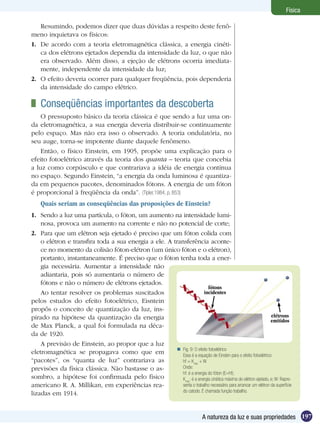 197A natureza da luz e suas propriedades
Física
Resumindo, podemos dizer que duas dúvidas a respeito deste fenô-
meno inquietava os físicos:
1.	 De acordo com a teoria eletromagnética clássica, a energia cinéti-
ca dos elétrons ejetados dependia da intensidade da luz, o que não
era observado. Além disso, a ejeção de elétrons ocorria imediata-
mente, independente da intensidade da luz;
2.	 O efeito deveria ocorrer para qualquer freqüência, pois dependeria
da intensidade do campo elétrico.
	 Conseqüências importantes da descoberta
O pressuposto básico da teoria clássica é que sendo a luz uma on-
da eletromagnética, a sua energia deveria distribuir-se continuamente
pelo espaço. Mas não era isso o observado. A teoria ondulatória, no
seu auge, torna-se impotente diante daquele fenômeno.
Então, o físico Einstein, em 1905, propõe uma explicação para o
efeito fotoelétrico através da teoria dos quanta – teoria que concebia
a luz como corpúsculo e que contrariava a idéia de energia contínua
no espaço. Segundo Einstein, “a energia da onda luminosa é quantiza-
da em pequenos pacotes, denominados fótons. A energia de um fóton
é proporcional à freqüência da onda”. (Tipler,1984, p. 853)
Quais seriam as conseqüências das proposições de Einstein?
1.	 Sendo a luz uma partícula, o fóton, um aumento na intensidade lumi-
nosa, provoca um aumento na corrente e não no potencial de corte;
2.	 Para que um elétron seja ejetado é preciso que um fóton colida com
o elétron e transfira toda a sua energia a ele. A transferência aconte-
ce no momento da colisão fóton-elétron (um único fóton e o elétron),
portanto, instantaneamente. É preciso que o fóton tenha toda a ener-
gia necessária. Aumentar a intensidade não
adiantaria, pois só aumentaria o número de
fótons e não o número de elétrons ejetados.
Ao tentar resolver os problemas suscitados
pelos estudos do efeito fotoelétrico, Eisntein
propôs o conceito de quantização da luz, ins-
pirado na hipótese da quantização da energia
de Max Planck, a qual foi formulada na déca-
da de 1920.
A previsão de Einstein, ao propor que a luz
eletromagnética se propagava como que em
“pacotes”, os “quanta de luz” contrariava as
previsões da física clássica. Não bastasse o as-
sombro, a hipótese foi confirmada pelo físico
americano R. A. Millikan, em experiências rea-
lizadas em 1914.
Fig. 9: O efeito fotoelétrico
Essa é a equação de Einsten para o efeito fotoelétrico:
hf = Kmáx
+ W
Onde:
hf: é a energia do fóton (E=hf);
Kmáx
: é a energia cinética máxima do elétron ejetado, e; W: Repre-
senta o trabalho necessário para arrancar um elétron da superfície
do catodo. É chamada função trabalho.

fótons
incidentes
elétrons
emitidos
 