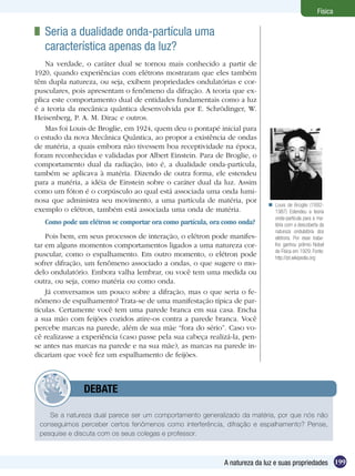 199A natureza da luz e suas propriedades
Física
	 Seria a dualidade onda-partícula uma	
característica apenas da luz?
Na verdade, o caráter dual se tornou mais conhecido a partir de
1920, quando experiências com elétrons mostraram que eles também
têm dupla natureza, ou seja, exibem propriedades ondulatórias e cor-
pusculares, pois apresentam o fenômeno da difração. A teoria que ex-
plica este comportamento dual de entidades fundamentais como a luz
é a teoria da mecânica quântica desenvolvida por E. Schrödinger, W.
Heisenberg, P. A. M. Dirac e outros.
Mas foi Louis de Broglie, em 1924, quem deu o pontapé inicial para
o estudo da nova Mecânica Quântica, ao propor a existência de ondas
de matéria, a quais embora não tivessem boa receptividade na época,
foram reconhecidas e validadas por Albert Einstein. Para de Broglie, o
comportamento dual da radiação, isto é, a dualidade onda-partícula,
também se aplicava à matéria. Dizendo de outra forma, ele estendeu
para a matéria, a idéia de Einstein sobre o caráter dual da luz. Assim
como um fóton é o corpúsculo ao qual está associada uma onda lumi-
nosa que administra seu movimento, a uma partícula de matéria, por
exemplo o elétron, também está associada uma onda de matéria.
Como pode um elétron se comportar ora como partícula, ora como onda?
Pois bem, em seus processos de interação, o elétron pode manifes-
tar em alguns momentos comportamentos ligados a uma natureza cor-
puscular, como o espalhamento. Em outro momento, o elétron pode
sofrer difração, um fenômeno associado a ondas, o que sugere o mo-
delo ondulatório. Embora valha lembrar, ou você tem uma medida ou
outra, ou seja, como matéria ou como onda.
Já conversamos um pouco sobre a difração, mas o que seria o fe-
nômeno de espalhamento? Trata-se de uma manifestação típica de par-
tículas. Certamente você tem uma parede branca em sua casa. Encha
a sua mão com feijões cozidos atire-os contra a parede branca. Você
percebe marcas na parede, além de sua mãe “fora do sério”. Caso vo-
cê realizasse a experiência (caso passe pela sua cabeça realizá-la, pen-
se antes nas marcas na parede e na sua mãe), as marcas na parede in-
dicariam que você fez um espalhamento de feijões.
Se a natureza dual parece ser um comportamento generalizado da matéria, por que nós não
conseguimos perceber certos fenômenos como interferência, difração e espalhamento? Pense,
pesquise e discuta com os seus colegas e professor.
	 DEBATE
Louis de Broglie (1892-
1987) Estendeu a teoria
onda-partícula para a ma-
téria com a descoberta da
natureza ondulatória dos
elétrons. Por esse traba-
lho ganhou prêmio Nobel
de Física em 1929. Fonte:
http://pt.wikipedia.org

 