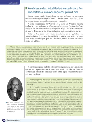 200 Eletromagnetismo
Ensino Médio
	 A natureza da luz, a dualidade onda-partícula, o fim
das certezas e os novos caminhos para a Física
O que estava errado? O problema era que os físicos e a sociedade
de uma maneira geral dogmatizavam o conhecimento científico, ou se-
ja, encaravam-no como absolutamente verdadeiro.
A teoria sistematizada por Newton (1642-1727) nos Principia buscava
explicações para os fenômenos físicos através de forças. Qualquer fenôme-
no podia ser estudado através de suas partes. Logo a luz podia ser estuda-
da através dos seus minúsculos corpúsculos, partículas sujeitas a forças.
Antes os fenômenos observados na natureza eram regulados pela
vontade divina. O homem do século XVII inverte essa visão e a natu-
reza passa a ser dirigida por leis universais, como se fosse um meca-
nismo de relógio.
A física clássica estabeleceu um paradigma, isto é, um modelo a ser seguido por todas as outras
áreas do conhecimento. Seu sucesso foi tão arrebatador que todas as outras ciências tentaram se fun-
damentar sob bases semelhantes. Isso levou alguns físicos do final do século dezenove a afirmarem
que a física tinha chegado ao seu fim! Tudo o que havia para ser feito seria aplicar a mecânica e o ele-
tromagnetismo para resolver problemas específicos, mas que nada de mais fundamental havia para ser
descoberto. O que aconteceria então no início do século XX iria provar para estes imprudentes senho-
res que a Natureza só havia até então revelado a “ponta do iceberg”! (OLIVEIRA, 2005, p. 43)
A explicação para o efeito fotoelétrico sugere uma nova discussão
que os físicos pensavam estar encerrada: a luz, que após os trabalhos
de Maxwell e Hertz foi admitida como onda, agora se comportava co-
mo uma partícula.
As investigações de Planck, Einstein, Millikan e Compton ressuscitaram
as discussões sobre a natureza da luz, que se julgava extintas pelo final do
século XIX.
Agora, porém, estava-se diante de uma dificuldade que a física nunca
topara antes. É que não se podia simplesmente abandonar a concepção
ondulatória da luz para retomar a concepção corpuscular. Se fizesse isso, se
solucionariam os novos problemas (explicar o espectro do corpo negro e os
efeitos fotoelétrico e Compton), mas à custa da exumação de vários outros
que pareciam definitivamente resolvidos pela teoria ondulatória eletromagné-
tica de Maxwell (difração e interferência da luz, correlações entre os parâme-
tros ópticos e eletromagnéticos). Os físicos, viam-se por assim dizer, entre a
cruz e a espada: conserta-se de um lado para estragar do outro, e vice-ver-
sa. Ambas as concepções de luz, ondulatória e corpuscular, são requeridas
para a explicação da totalidade dos fenômenos. O nó da questão é que tais
concepções são claramente inconciliáveis. (Adaptado de: CHIBENI, s/d)
Max Planck (1858-1947) Rece-
beu o prêmio Nobel de Física em
1918 devido aos seus estudos,
os quais foram a base inicial da
Mecânica Quântica. Fonte: http://
pt.wikipedia.org

 
