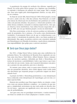 201A natureza da luz e suas propriedades
Física
A quantização da energia de oscilação dos elétrons, sugerida por
Planck, foi aceita pelos físicos porque era a hipótese que possibilita-
va entender o fenômeno da radiação do corpo negro. Mas a energia
não. Essa seria regida pelo eletromagnetismo clássico, ou seja, deve-
ria ser contínua.
No final do século XIX, Henri Poincaré (1854-1912) propôs a teoria
do caos e, junto com ela, o fim das certezas. Para Poincaré, as condi-
ções inicias da observação de um fenômeno não poderiam ser conhe-
cidas com precisão absoluta. Aos poucos, o observador perderia o do-
mínio dessas condições, tornando os sistemas imprevisíveis, visto que,
ao observar, havia interferência. Suas idéias ficaram esquecidas até o
ano de 1905, ano em que Einstein propôs a teoria da relatividade.
Pela física newtoniana, as leis do universo podiam ser deduzidas a
partir de postulados, leis e axiomas, e foi aceita como absolutamente
verdadeira. O pressuposto básico era de que se conhecêssemos a po-
sição inicial e o momentum da partícula, todo o seu futuro poderia ser
determinado. Mas, agora, era preciso conviver com a incerteza, instituída
por Heisenberg no seu Princípio da incerteza, o qual colocou, justamente,
essa impossibilidade. Que golpe para o universo mecânico!
	 Será que Deus joga dados?
Em 1911, o belga Ernest Solvay reuniu para uma conferência im-
portantes físicos. Na conferência de Bruxelas ficou registrado um em-
bate entre dois físicos: Niels Bohr e Albert Einstein. Havia a interpre-
tação da mecânica quântica, defendida por Bohr e Heisenberg, em
termos de incertezas: a probabilidade é tudo o que temos e que é pos-
sível saber de um evento. Assim, não é possível determinar com preci-
são a posição de uma partícula, pois isso é aleatório.
No entanto, para outros, entre os quais estava Einstein, os eventos
não são puramente aleatórios, deve existir alguma razão oculta ainda
não descoberta que responda porque as partículas surgem em deter-
minado local.
A posição de Bohr e Heisenberg predominou e essa interpretação
ficou conhecida como interpretação de Copenhague, por ser esta a ci-
dade natal de Bohr.
Einstein não acreditava que Deus jogava dados, no entanto, a natu-
reza como um sistema dinâmico complexo - ao contrário do que pre-
gava a simplicidade newtoniana em que tudo podia ser descrito atra-
vés de forças - apresenta um significado novo, não mais de certezas,
mas de probabilidades.
Isso gera uma crise no paradigma newtoniano, e muitas tentativas
são feitas no sentido de se fazer adaptações e manter a teoria.
Jules Henri Poincaré
(1854-1912)
Fonte: http://pt.wikipedia.org

 