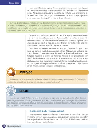 202 Eletromagnetismo
Ensino Médio
Mas a relutância de alguns físicos em reconsiderar seus paradigmas
não impediu que novos caminhos fossem encontrados, e o cientista do
século XX precisou reavaliar a sua idéia de certeza para aprender a li-
dar com uma nova concepção de universo e de matéria, que apresen-
ta-se quase que incompatível com a física clássica.
Em vez de eternidade, a história; em vez do determinismo, a imprevisibilidade; em vez do meca-
nicismo, a interpenetração, a espontaneidade e a auto-organização; em vez de reversibilidade, a irre-
versibilidade e a evolução; em vez da ordem, a desordem, em vez da necessidade, a criatividade e
o acidente. (Santos. In: FRÓIS, 1997, p. 28)
Resumindo, o cientista do século XX teve que reavaliar o concei-
to de ciência e a validade dos modelos científicos, enfim, os seus cri-
térios de certeza. A relação entre o homem e a natureza aponta para
uma concepção onde a ciência não pode mais ser vista como um ins-
trumento de domínio sobre o objeto de estudo.
Ao contrário, sendo a natureza um sistema complexo do qual o ho-
mem faz parte, o cientista do início do século XX precisou voltar-se pa-
ra sua filosofia, como era antes do século XIII (quando criou-se o pa-
radigma medieval e as leis da natureza passam a ser governadas por
Deus), buscando um entendimento dos fenômenos que levam a sua
totalidade, isto é, a sua compreensão de forma mais abrangente possí-
vel, em oposição ao procedimento analítico em que os componentes
de um fenômeno são tomados isoladamente.
Sabemos que o céu é azul não é? Qual é o fenômeno responsável por essa cor azul? Que relação
existe entre a freqüência da onda visível incidente e esse fenômeno?
	 ATIVIDADE
Agora é com você: Retome o texto dramatúrgico e faça uma comparação entre a fala de seus
personagens e suas concepções de natureza. Procure relacionar qual paradigma está presente
nas falas dos personagens. Discuta com seus colegas e professor. Elabore um texto sintetizando
os principais pontos discutidos.
	 DEBATE
E então, você já sabe resolver o enigma?
Provavelmente você já sabe um pouco mais sobre a luz. Não se
preocupe se você não conseguiu, num primeiro momento, entender
esse negócio de dualidade onda-partícula da luz. Inicialmente, os cien-
tistas também não entenderam.
 
