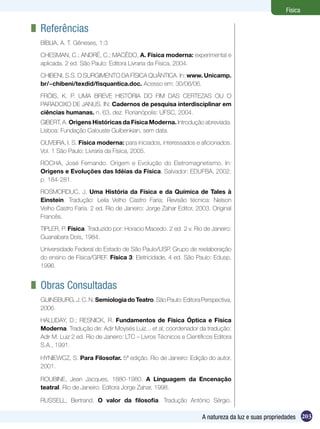 203A natureza da luz e suas propriedades
Física
	 Referências
BÍBLIA, A. T. Gêneses, 1:3
CHESMAN, C.; ANDRÉ, C.; MACÊDO, A. Física moderna: experimental e
aplicada. 2 ed. São Paulo: Editora Livraria da Física, 2004.
CHIBENI, S.S. O SURGIMENTO DA FÍSICA QUÂNTICA. In: www. Unicamp.
br/~chibeni/texdid/fisquantica.doc. Acesso em: 30/06/06.
FRÓIS, K. P. UMA BREVE HISTÓRIA DO FIM DAS CERTEZAS OU O
PARADOXO DE JANUS. IN: Cadernos de pesquisa interdisciplinar em
ciências humanas. n. 63, dez. Florianópolis: UFSC, 2004.
GIBERT, A. Origens Históricas da Física Moderna. Introdução abreviada.
Lisboa: Fundação Calouste Gulbenkian, sem data.
OLIVEIRA, I. S. Física moderna: para iniciados, interessados e aficionados.
Vol. 1 São Paulo: Livraria da Física, 2005.
ROCHA, José Fernando. Origem e Evolução do Eletromagnetismo. In:
Origens e Evoluções das Idéias da Física. Salvador: EDUFBA, 2002.
p. 184-281.
ROSMORDUC, J. Uma História da Física e da Química de Tales à
Einstein. Tradução: Leila Velho Castro Faria; Revisão técnica: Nelson
Velho Castro Faria. 2 ed. Rio de Janeiro: Jorge Zahar Editor, 2003. Original
Francês.
TIPLER, P. Física. Traduzido por: Horacio Macedo. 2 ed. 2 v. Rio de Janeiro:
Guanabara Dois, 1984.
Universidade Federal do Estado de São Paulo/USP. Grupo de reelaboração
do ensino de Física/GREF. Física 3: Eletricidade, 4 ed. São Paulo: Edusp,
1996.
	 Obras Consultadas
GUINSBURG,J.C.N.SemiologiadoTeatro.SãoPaulo:EditoraPerspectiva,
2006.
HALLIDAY, D.; RESNICK, R. Fundamentos de Física Óptica e Física
Moderna. Tradução de: Adir Moysés Luiz... et al; coordenador da tradução:
Adir M. Luiz 2 ed. Rio de Janeiro: LTC – Livros Técnicos e Científicos Editora
S.A., 1991.
HYNIEWCZ, S. Para Filosofar. 5ª edição. Rio de Janeiro: Edição do autor,
2001.
ROUBINE, Jean Jacques, 1880-1980. A Linguagem da Encenação
teatral. Rio de Janeiro: Editora Jorge Zahar, 1998.
RUSSELL, Bertrand. O valor da filosofia. Tradução António Sérgio.
 
