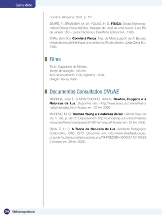 204 Eletromagnetismo
Ensino Médio
Coimbra: Almedina, 2001. p. 151.
SEARS, F.; ZEMANSKY, M. W.; YOUNG, H. D. FÍSICA: Ondas Eletromag-
néticas Óptica. Física Atômica. Tradução de: José de Lima Accioli. 2 ed. Rio
de Janeiro: LTC – Livros Técnicos e Científicos Editora S.A., 1985.
YOAV, Bem-Dov. Convite à Física. Trad. de Maria Luiza X. de A. Borges;
revisão técnica de Henrique Lins de Barros. Rio de Janeiro: Jorge Zahar Ed.,
1996.
	 Filme
Título: Caçadores de Mentes.
Tempo de duração: 106 min.
Ano de lançamento: EUA, Inglaterra - 2004.
Direção: Renny Harlin.
	 Documentos Consultados ONLINE
MOREIRA, José E. & MONTENEGRO, Betânia. Newton, Huygens e a
Natureza da Luz. Disponível em: <http://www.seara.ufc.br/arte/teatro/
natluz/naturaluz.htm> Acesso em: 28 fev. 2006.
MORENO, M. Q. Thomas Young e a natureza da luz. Ciência Hoje, col
33, n. 198, p. 68-70. Disponível em: http://cienciahoje.uol.com.br/materia/
resources/files/chmais/pass/ch198/memoria.pdf Acesso em: 28 fev. 2006.
SILVA, O. H. S. A Teoria da Natureza da Luz. Ambiente Pedagógico
Colaborativo, OAC 2273. Disponível em: http://www.diaadiaeducacao.
pr.gov.br/portals/portal/educadores.php?PHPSESSID=200605142119582
3 Acesso em: 28 fev. 2006.
 