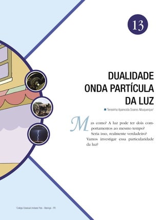 207Dualidade onda partícula da luz
Física
13
Dualidade
onda partícula
da luz
Teresinha Aparecida Soares Albuquerque1

1
Colégio Estadual Unidade Polo - Maringá - PR
as como? A luz pode ter dois com-
portamentos ao mesmo tempo?
Seria isso, realmente verdadeiro?
Vamos investigar essa particularidade
da luz?
 