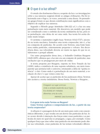 208 Eletromagnetismo
Ensino Médio
	 O que é a luz afinal?
O estudo dos fenômenos físicos a respeito da luz e as investigações
sobre a sua natureza surgiram desde as antigas civilizações. Ela foi re-
lacionada com o fogo e, às vezes, associada a uma deusa. Os pensado-
res gregos foram os que deram contribuições mais significativas com o
objetivo de explicar sua natureza.
Segundo o filósofo grego Aristóteles (384-322 a.C.) a luz era uma
perturbação num meio material. Ele descreveu um modelo que pode
ser considerado como o embrião da teoria ondulatória da luz, pois es-
sa perturbação, não deixa de ser uma onda. Sua teoria foi aceita du-
rante muito tempo.
O cientista e matemático inglês Isaac Newton (1642-1727), ancora-
do na teoria mecânica, formulou uma teoria corpuscular, isto é, a luz
era composta de partículas. De acordo com Newton, uma fonte lumi-
nosa emitia partículas, extremamente pequenas e velozes. Em decor-
rência disso, sua velocidade deveria ser maior na água do que no ar.
Saberemos o porquê adiante.
Um outro pesquisador dessa área, o holandês Cristhian Huygens
(1629-1695), afirmou que a luz não era um conjunto de partículas, mas
oscilações que se propagavam por meio de ondas.
A teoria proposta por Huygens, exposta no livro Tratado da luz
(1690), indica a existência de uma suposta substância, um meio trans-
parente que permeia todo o universo, retomando a idéia da “quinta es-
sência”: o éter. Como onda é a perturbação de um meio material, a os-
cilação do éter é o que vemos como luz.
Apesar de aceitar que as partículas de luz pudessem vibrar, Newton
não aceitava a teoria ondulatória. Dessa forma, Newton e Huygens...
Chegaram ao lugar luminoso
onde a verdade esplendia seus fogos.
Era dividida em metades
diferentes uma da outra.
(ANDRADE, Carlos Drummond de)
E aí quem teria razão Newton ou Huygens?
Como Newton explicou o comportamento da luz, a partir da sua
teoria corpuscular?
A refração é a passagem da luz de um meio para outro com caracte-
rísticas diferentes, o que resulta em um desvio das partículas de luz. Is-
so ocorre devido à interação das forças entre essas partículas e as par-
tículas do meio no qual elas se propagam, a água, por exemplo. Como
qualquer força que atue sobre uma partícula em movimento pode alte-
rar sua velocidade, essas partículas de luz teriam velocidades diferen-
 