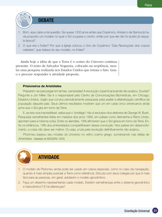 21Gravitação Universal
Física
1.	 Bom, aqui cabe uma questão: Se quase 1200 anos antes que Copérnico, Aristarco de Samos já ha-
via proposto um modelo no qual o Sol ocupava o centro, então por que ele não foi aceito já naque-
la época?
2.	 O que era o Índex? Por que a Igreja colocou o livro de Copérnico “Das Revoluções dos corpos
celestes”, que tratava do seu modelo, no Índex?
	 DEBATE
Ainda hoje a idéia de que a Terra é o centro do Universo continua
presente. O texto de Salvador Nogueira, colocado na seqüência, mos-
tra uma pesquisa realizada nos Estados Unidos que retrata o fato. Leia-
o e procure responder à atividade proposta.
Prisioneiros de Aristóteles
Preparem-se para pegar em armas, camaradas! A revolução copernicana ainda não acabou. Duvida?
Pergunte a Jon Miller. Ele é o responsável pelo Centro de Comunicações Biomédicas, em Chicago,
Estados Unidos, órgão que conduz periodicamente pesquisas para avaliar a alfabetização científica da
população daquele país. Seus últimos resultados mostram que um em cada cinco americanos ainda
acha que o Sol gira em torno da Terra.
E, se isso soa inacreditável, saiba que o “privilégio” não é exclusivo dos eleitores de George W. Bush.
Pesquisas semelhantes feitas em meados dos anos 1990, em países como Alemanha e Reino Unido,
apontam para a mesma coisa. Entre os alemães, 16% afirmaram que o Sol girava em torno da Terra. En-
tre os britânicos, 19% dos entrevistados compartilhavam dessa convicção. Nos países em desenvolvi-
mento, a coisa não deve ser melhor. Ou seja, a luta pela revolução definitivamente não acabou.
Ptolomeu baseou seu modelo do Universo no velho cosmo grego, sumarizando nas idéias de
Aristóteles. (Adaptado de NOGUEIRA, 2005)
1.	 O modelo de Ptolomeu ainda pode ser usado em casos especiais, como no caso da navegação,
quando é mais simples postular a Terra como referência. Discuta com seus colegas por que é mais
fácil para as pessoas, em geral, adotarem o modelo geocêntrico.
2. 	 Faça um desenho representando cada modelo. Existem semelhanças entre o sistema geocêntrico
e heliocêntrico? E há diferenças?
	 ATIVIDADE
 