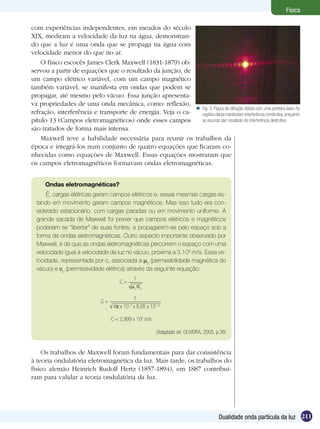 211Dualidade onda partícula da luz
Física
com experiências independentes, em meados do século
XIX, mediram a velocidade da luz na água, demonstran-
do que a luz é uma onda que se propaga na água com
velocidade menor do que no ar.
O físico escocês James Clerk Maxwell (1831-1879) ob-
servou a partir de equações que o resultado da junção, de
um campo elétrico variável, com um campo magnético
também variável, se manifesta em ondas que podem se
propagar, até mesmo pelo vácuo. Essa junção apresenta-
va propriedades de uma onda mecânica, como: reflexão,
refração, interferência e transporte de energia. Veja o ca-
pítulo 13 (Campos eletromagnéticos) onde esses campos
são tratados de forma mais intensa.
Maxwell teve a habilidade necessária para reunir os trabalhos da
época e integrá-los num conjunto de quatro equações que ficaram co-
nhecidas como equações de Maxwell. Essas equações mostraram que
os campos eletromagnéticos formavam ondas eletromagnéticas.
Ondas eletromagnéticas?
É, cargas elétricas geram campos elétricos e, essas mesmas cargas es-
tando em movimento geram campos magnéticos. Mas isso tudo era con-
siderado estacionário, com cargas paradas ou em movimento uniforme. A
grande sacada de Maxwell foi prever que campos elétricos e magnéticos
poderiam se “libertar” de suas fontes, e propagarem-se pelo espaço sob a
forma de ondas eletromagnéticas. Outro aspecto importante observado por
Maxwell, é de que as ondas eletromagnéticas percorrem o espaço com uma
velocidade igual à velocidade da luz no vácuo, próxima a 3.108
m/s. Essa ve-
locidade, representada por c, associada a µ0
(permeabilidade magnética do
vácuo) e 0
(permissividade elétrica) através da seguinte equação:
C =
1
0 0
C =
1
4 x 10–7
x 8,85 x 10–12
C = 2,999 x 108
m/s
(Adaptado de: OLIVEIRA, 2005, p.38)
Os trabalhos de Maxwell foram fundamentais para dar consistência
à teoria ondulatória eletromagnética da luz. Mais tarde, os trabalhos do
físico alemão Heinrich Rudolf Hertz (1857-1894), em 1887 contribuí-
ram para validar a teoria ondulatória da luz.
Fig. 3: Figura de difração obtida com uma ponteira laser. As
regiõesclarasmanifestaminterferênciaconstrutiva,enquanto
as escuras são resultado de interferência destrutiva.

 