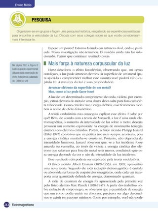 212 Eletromagnetismo
Ensino Médio
Organizem-se em grupos e façam uma pesquisa histórica, resgatando as experiências realizadas
para encontrar a velocidade da luz. Discuta com seus colegas sobre as que vocês consideraram
mais interessante.
	 PESQUISA
Espere um pouco! Estamos falando em natureza dual, onda e partí-
cula. Nossa investigação não terminou. O mistério ainda não foi solu-
cionado. Temos que continuar reunindo pistas.
	 Mais força à natureza corpuscular da luz
Hertz descobriu o efeito fotoelétrico, observando que, em certas
condições, a luz pode arrancar elétrons da superfície de um metal (pa-
ra ajudá-lo a compreender melhor esse assunto você poderá ver o ca-
pítulo 10: A natureza da luz e suas propriedades).
Arrancar elétrons da superfície de um metal?
Mas, como a luz pode fazer isso?
A luz de um determinado comprimento de onda, violeta, por exem-
plo, extrai elétrons do metal e uma chuva deles salta para fora com cer-
ta velocidade. Como envolve luz e carga elétrica, esse fenômeno rece-
beu o nome de efeito fotoelétrico
A teoria ondulatória não conseguia explicar esse efeito. E sabe por
quê? Bem, de acordo com a teoria de Maxwell, a luz é uma onda ele-
tromagnética, o aumento da intensidade de luz sobre o metal, deveria
provocar um aumento equivalente na energia de movimento (energia
cinética) dos elétrons extraídos. Porém, o físico alemão Philipp Lenard
(1862-1947) constatou que na prática isso nem sempre acontecia, pois
a energia cinética mantinha-se constante. Portanto, não dependia da
intensidade luminosa. Lenard observou que, se a luz incidente fosse
amarela ou vermelha, ao invés de violeta a energia cinética dos elé-
trons que saltavam para fora do metal seria menor, concluindo que es-
sa energia depende da cor e não da intensidade da luz incidente.
Esse resultado não poderia ser explicado pela teoria ondulatória.
O físico alemão Albert Einstein (1879-1955), em 1905, apresentou
uma nova teoria. Segundo ele toda radiação eletromagnética é emitida
ou absorvida na forma de corpúsculos energéticos, onde cada um trans-
porta uma quantidade definida de energia, denominado quantum.
A idéia de quantum de energia foi apresentada pela primeira vez
pelo físico alemão Max Planck (1858-1947). A partir dos trabalhos so-
bre radiação de corpo negro, se observou que a quantidade de energia
que um corpo podia emitir ou absorver, precisava ser algo descontí-
nuo e existir em pacotes mínimos. Como por exemplo, você não pode
Na página 162, a Figura 8
ilustraoaparatoexperimental
utilizado para observação do
efeito fotoelétrico.(Adaptado
de: CHIBENI, s/d)
 