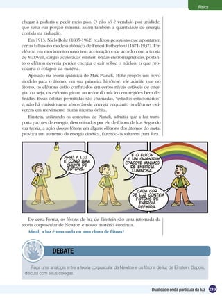 213Dualidade onda partícula da luz
Física
chegar à padaria e pedir meio pão. O pão só é vendido por unidade,
que seria sua porção mínima, assim também a quantidade de energia
contida na radiação.
Em 1913, Niels Bohr (1885-1962) realizou pesquisas que apontaram
certas falhas no modelo atômico de Ernest Rutherford (1871-1937). Um
elétron em movimento curvo tem aceleração e de acordo com a teoria
de Maxwell, cargas aceleradas emitem ondas eletromagnéticas, portan-
to o elétron deveria perder energia e cair sobre o núcleo, o que pro-
vocaria o colapso da matéria.
Apoiado na teoria quântica de Max Planck, Bohr propôs um novo
modelo para o átomo, em sua primeira hipótese, ele admite que no
átomo, os elétrons estão confinados em certos níveis estáveis de ener-
gia, ou seja, os elétrons giram ao redor do núcleo em regiões bem de-
finidas. Essas órbitas permitidas são chamadas, “estados estacionários”
e, não há emissão nem absorção de energia enquanto os elétrons esti-
verem em movimento numa mesma órbita.
Einstein, utilizando os conceitos de Planck, admitiu que a luz trans-
porta pacotes de energia, denominados por ele de fótons de luz. Segundo
sua teoria, a ação desses fótons em alguns elétrons dos átomos do metal
provoca um aumento da energia cinética, fazendo-os saltarem para fora.
De certa forma, os fótons de luz de Einstein são uma retomada da
teoria corpuscular de Newton e nosso mistério continua.
Afinal, a luz é uma onda ou uma chuva de fótons?
Faça uma analogia entre a teoria corpuscular de Newton e os fótons de luz de Einstein. Depois,
discuta com seus colegas.
	 DEBATE
 