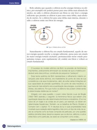 214 Eletromagnetismo
Ensino Médio
Bohr admitiu que quando o elétron recebe energia (térmica ou elé-
trica, por exemplo) ele poderá passar para uma órbita mais afastada do
núcleo, no salto o elétron absorverá um fóton se este tiver a energia
suficiente que permita ao elétron ir para uma outra órbita, mais afasta-
da do núcleo. Se o elétron for para uma órbita mais interna, durante o
salto o elétron emite um fóton de energia.
Figura 4: Modelo atômico de Bohr
Naturalmente o elétron fica no estado fundamental, aquele de me-
nor energia quando recebe a energia suficiente, passa para um estado
de maior energia (estado excitado), permanecendo nesse estado pou-
quíssimo tempo, pois rapidamente ele emitirá um fóton e voltará ao
estado fundamental.
O sucesso do modelo atômico de Bohr na previsão de fenômenos
importantes, praticamente eliminavam as dúvidas de que a matéria pon-
derável seria descontínua, constituída de pequenos “pedaços”.
Essa teoria quântica de Bohr representava o refinamento máximo al-
cançado pela teoria atômica, era insatisfatória do ponto de vista de sua
consistência e de seus fundamentos, além de sofrer sérias limitações em
sua capacidade de previsão quantitativa. Do ponto de vista mecânico, o
que havia de mais estranho era a quantização das energias, e portanto das
órbitas, dos elétrons. Por que motivo os elétrons não podiam orbitar senão
a determinadas distâncias do núcleo?
Intrigado com essa questão, o jovem nobre francês Louis de Broglie
(1892-1987) assinalou o seguinte: os fenômenos físicos que exibem uma
quantização desse tipo são determinados fenômenos ondulatórios. (O ar nos
tubos de um órgão e as cordas de um piano, por exemplo, só vibram em
determinadas freqüências.) Também, se os trabalhos de Planck, Einstein e
Compton (ver o capítulo 10: A natureza da luz e suas propriedades) havia
mostrado que a radiação eletromagnética, tida como um tipo de onda, às ve-
zes se comporta como se fosse composta de partículas, por uma questão
estética (simetria) talvez devamos esperar que os átomos, elétrons e outros
entes tidos como partículas, às vezes se comportem como ondas...
(Adaptado de: CHIBENI, s/d)
 