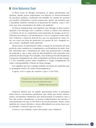 215Dualidade onda partícula da luz
Física
	 Uma Natureza Dual
O físico Louis de Broglie incorporou as idéias introduzidas por
Einstein, dando passos importantes em direção ao desenvolvimento
da mecânica quântica, realizando um trabalho no sentido de associar
um modelo ondulatório à teoria corpuscular. Assim, ele postulou que
a dualidade também estendia-se às partículas de matéria, como o elé-
tron, que teria característica de onda e de partícula.
Os físicos admitem hoje uma hipótese que abrange as duas teorias.
Quando a luz interage com a matéria e ocorre a colisão com elétrons
e os fótons de luz se comportam como partículas de energia, já nos fe-
nômenos da refração e da interferência, a luz se comporta como onda.
Isso evidencia a natureza dual da luz, que ora apresenta-se como on-
da, ora como um feixe de partículas (os quanta de luz). Surgindo as-
sim o termo “dualidade onda partícula”.
Dessa forma, as informações sobre o estado de movimento de uma
partícula estão contidas no comprimento e na freqüência da onda. Esse
fato determina que a freqüência da onda seja proporcional à energia
da partícula e, que a uma onda de alta freqüência está associada uma
partícula de alta energia. Por exemplo, a luz violeta possui alta freqüência
e pequeno comprimento de onda, consistindo em fótons de alta energia,
e a luz vermelha possui baixa freqüência e longo comprimento de
onda, correspondendo a fótons de baixa energia.
Isso significa que luz é energia radiante em forma de partículas que
se propagam através de ondas eletromagnéticas.
E agora, você é capaz de concluir o que é a luz? Pois...
“Chegou-se a discutir qual a metade mais bela.
Nenhuma das duas era totalmente bela.”
(ANDRADE, Carlos Drummond de)
Podemos afirmar que na análise apresentada sobre as principais
idéias físicas, encontramos problemas que ainda não foram solucio-
nados, encontramos obstáculos que desencorajam as tentativas, mas a
luta não acabou. Atualmente, os nossos conhecimentos são maiores e
mais profundos do que os dos físicos do século passado. Assim, como
também são nossas dúvidas e nossas dificuldades na eterna busca pa-
ra entender o universo que nos cerca.
A busca é sua também, vamos desvendar esses mistérios?
 