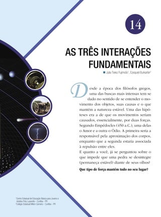 219As três interações fundamentais
Física
14
As três interações
fundamentais
Julia Tieko Fujimoto1
, Ezequiel Burkarter2

1
Centro Estadual de Educação Básica para Jovens e
Adultos Poty Lazarotto - Curitiba - PR
2
Colégio Estadual Milton Carneiro - Curitiba - PR
esde a época dos filósofos gregos,
uma das buscas mais intensas tem se
dado no sentido de se entender o mo-
vimento dos objetos, suas causas e o que
mantém a natureza estável. Uma das hipó-
teses era a de que os movimentos seriam
causados, essencialmente, por duas forças.
Segundo Empédocles (450 a.C.), uma delas
o Amor e a outra o Ódio. A primeira seria a
responsável pela aproximação dos corpos,
enquanto que a segunda estaria associada
à repulsão entre eles.
E quanto a você, já se perguntou sobre o
que impede que uma pedra se desintegre
(permaneça estável) diante de seus olhos?
Que tipo de força mantém tudo no seu lugar?
 