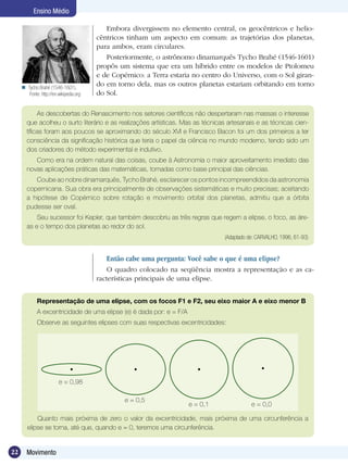 22 Movimento
Ensino Médio
Embora divergissem no elemento central, os geocêntricos e helio-
cêntricos tinham um aspecto em comum: as trajetórias dos planetas,
para ambos, eram circulares.
Posteriormente, o astrônomo dinamarquês Tycho Brahé (1546-1601)
propôs um sistema que era um híbrido entre os modelos de Ptolomeu
e de Copérnico: a Terra estaria no centro do Universo, com o Sol giran-
do em torno dela, mas os outros planetas estariam orbitando em torno
do Sol.
As descobertas do Renascimento nos setores científicos não despertaram nas massas o interesse
que acolheu o surto literário e as realizações artísticas. Mas as técnicas artesanais e as técnicas cien-
tíficas foram aos poucos se aproximando do século XVI e Francisco Bacon foi um dos primeiros a ter
consciência da significação histórica que teria o papel da ciência no mundo moderno, tendo sido um
dos criadores do método experimental e indutivo.
Como era na ordem natural das coisas, coube à Astronomia o maior aproveitamento imediato das
novas aplicações práticas das matemáticas, tomadas como base principal das ciências.
Coube ao nobre dinamarquês, Tycho Brahé, esclarecer os pontos incompreendidos da astronomia
copernicana. Sua obra era principalmente de observações sistemáticas e muito precisas; aceitando
a hipótese de Copérnico sobre rotação e movimento orbital dos planetas, admitiu que a órbita
pudesse ser oval.
Seu sucessor foi Kepler, que também descobriu as três regras que regem a elipse, o foco, as áre-
as e o tempo dos planetas ao redor do sol.
(Adaptado de: CARVALHO, 1996, 61-93)
Então cabe uma pergunta: Você sabe o que é uma elipse?
O quadro colocado na seqüência mostra a representação e as ca-
racterísticas principais de uma elipse.
Representação de uma elipse, com os focos F1 e F2, seu eixo maior A e eixo menor B
A excentricidade de uma elipse (e) é dada por: e = F/A
Observe as seguintes elipses com suas respectivas excentricidades:
Quanto mais próxima de zero o valor da excentricidade, mais próxima de uma circunferência a
elipse se torna, até que, quando e = 0, teremos uma circunferência.
Tycho Brahé (1546-1601).
Fonte: http://en.wikipedia.org

e = 0,98
e = 0,5
e = 0,1 e = 0,0
 