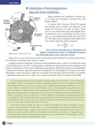 220 Epílogo
Ensino Médio
	 Gravitação e Eletromagnetismo: 	
algumas boas tentativas...
Muitas tentativas de estabelecer modelos pa-
ra as forças que mantêm a natureza têm sido
empreendidas.
No século XVII, Newton (1642-1727) propôs
um modelo para as órbitas dos planetas, a sua
Teoria da Gravitação, em que as forças, Equa-
ção (1), que atuam entre eles estão ligadas às su-
as massas (m1
e m2
) e à distância (r) entre os cor-
pos. G, a constante gravitacional, que vale 6,67 x
10–11
Nm2
/Kg2
, indica a pequena intensidade dessa
força entre corpos de massas pequenas.
F = G
m1
m2
(r12
)2 (1)
O choque da Revolução Francesa sacudiu a letargia educacional da Prússia, e a nova Universida-
de de Berlim (1806-10), fundada como parte do despertar prussiano, tornou-se modelo da maioria das
universidades alemãs que, por sua vez, viriam a criar o padrão das instituições acadêmicas em todo o
mundo. Nenhuma reforma ocorreu na Grã-Bretanha, onde a revolução política não ganhou nem per-
deu, mas permitiu o desenvolvimento de uma educação técnica e científica com bons resultados. Sur-
giram as associações para o progresso da ciência, as quais mobilizaram a ajuda das indústrias nas pro-
víncias. No entanto, mesmo na Alemanha, o primeiro laboratório universitário de pesquisa química não
foi instalado até 1825. Desnecessário dizer que a inspiração foi francesa. Havia instituições na França e
na Grã-Bretanha que formavam técnicos, enquanto a França e a Alemanha formavam professores, pa-
ra criar na juventude um espírito de serviço a seu país.
A era revolucionária, portanto, fez crescer o número de cientistas e eruditos e estendeu a ciência
em todos os seus aspectos. E ainda mais, viu o universo geográfico das ciências se alargar em duas
direções. Em primeiro lugar, o progresso do comércio e o processo de exploração abriram novos hori-
zontes do mundo ao estudo científico e estimularam o pensamento sobre eles e, em segundo lugar, o
universo das ciências se ampliou para abraçar países e povos que até então só tinham dado contribui-
ções significantes. (Adaptado de HOBSBAWN, 2005, p. 386)
Mas o fato de uma pedra não se desintegrar está
ligado à existência dessa força? A estabilidade da matéria
está relacionada apenas com a massa dos corpos?
Parece pouco, mas essa teoria acabou exercendo grande influência no pensamento filosó-
fico durante os períodos que vieram a seguir.
A dupla revolução, Industrial e Francesa, trouxe benefícios para a ciência. Na França foi criada
a Escola Politécnica, em 1795, a qual permitiu o domínio da ciência francesa sobre qualquer outra
e gerou matemáticos e físicos que contribuíram para mudar a história da ciência e da humanidade.
A supremacia francesa despertou interesses e imitadores em vários lugares da Europa e, em toda a
Alemanha, a qual, nesta época, ainda não era Estado Nação tal qual conhecemos hoje. Na verdade,
a Alemanha, juntamente com a Itália, só se tornaria um Estado Nação no final de século XIX.
Adaptado de: ISRAELACHVILI, 2003
 