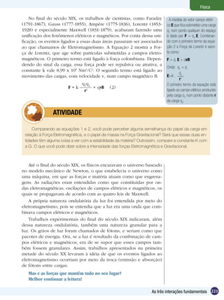 221As três interações fundamentais
Física
No final do século XIX, os trabalhos de cientistas, como Faraday
(1791-1867), Gauss (1777-1855), Ampère (1775-1836), Lorentz (1853-
1928) e especialmente Maxwell (1831-1879), acabaram fazendo uma
unificação dos fenômenos elétricos e magnéticos. Por conta dessa uni-
ficação, os eventos ligados a essas duas áreas passaram ser associados
ao que chamamos de Eletromagnetismo. A Equação 2 mostra a For-
ça de Lorentz, que age sobre partículas submetidas a campos eletro-
magnéticos. O primeiro termo está ligado à força colombiana. Depen-
dendo do sinal da carga, essa força pode ser repulsiva ou atrativa, a
constante k vale 8,99 x 109
Nm2
/C2
. O segundo termo está ligado ao
movimento das cargas, com velocidade v, num campo magnético B.
F = k
q1
q2
r2
+ qvB (2)
Comparando as equações 1 e 2, você pode perceber alguma semelhança do papel da carga em
relação à Força Eletromagnética, e o papel da massa na Força Gravitacional? Será que essas duas en-
tidades têm alguma coisa a ver com a estabilidade da matéria? Outrossim, compare a constante K com
a G. O que você pode dizer sobre a intensidade das forças Eletromagnética e Gravitacional.
	 ATIVIDADE
Até o final do século XIX, os físicos encaravam o universo baseado
no modelo mecânico de Newton, o que estabelecia o universo como
uma máquina, em que as forças e matéria atuam como que engrena-
gens. As radiações eram entendidas como que constituídas por on-
das eletromagnéticas, oscilações de campos elétricos e magnéticos, os
quais se propagavam de acordo com as quatro leis de Maxwell.
A própria natureza ondulatória da luz foi entendida por meio do
eletromagnetismo, pois se entendia que a luz era uma onda que com-
binava campos elétricos e magnéticos.
Trabalhos experimentais do final do século XIX indicaram, além
dessa natureza ondulatória, também uma natureza granular para a
luz. Os grãos de luz foram chamados de fótons, e seriam como que
pacotes de energia. Ora, se a luz é resultado da combinação de cam-
pos elétricos e magnéticos, era de se supor que esses campos tam-
bém fossem granulares. Assim, trabalhos apresentados na primeira
metade do século XX levaram à idéia de que os eventos ligados ao
eletromagnetismo ocorriam por meio da troca (emissão e absorção)
de fótons entre cargas.
Mas e as forças que mantêm tudo no seu lugar?
Melhor continuar a leitura!
A medida do vetor campo elétri-
co E que fica submetido uma carga
q1
num ponto qualquer do espaço
é dado por F = q1
.E. Combinan-
do com o primeiro termo da equa-
ção 2 a Força de Lorentz é escri-
ta como:
F = q. E + qvB
Onde: q1
= q
E=K .
q2
r2
O primeiro termo da equação está
ligado ao campo elétrico produzido
pela carga q1
num ponto distante r
da carga q2
.
 