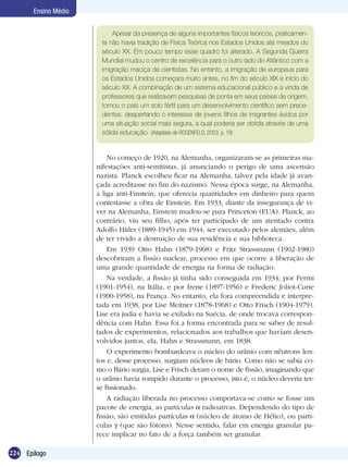 224 Epílogo
Ensino Médio
Apesar da presença de alguns importantes físicos teóricos, praticamen-
te não havia tradição de Física Teórica nos Estados Unidos até meados do
século XX. Em pouco tempo esse quadro foi alterado. A Segunda Guerra
Mundial mudou o centro de excelência para o outro lado do Atlântico com a
imigração maciça de cientistas. No entanto, a imigração de europeus para
os Estados Unidos começara muito antes, no fim do século XIX e início do
século XX. A combinação de um sistema educacional público e a vinda de
professores que realizavam pesquisas de ponta em seus países de origem,
tornou o país um solo fértil para um desenvolvimento científico sem prece-
dentes, despertando o interesse de jovens filhos de imigrantes ávidos por
uma situação social mais segura, a qual poderia ser obtida através de uma
sólida educação. (Adaptado de ROSENFELD, 2003, p. 19)
No começo de 1920, na Alemanha, organizaram-se as primeiras ma-
nifestações anti-semitistas, já anunciando o perigo de uma ascensão
nazista. Planck escolheu ficar na Alemanha, talvez pela idade já avan-
çada acreditasse no fim do nazismo. Nessa época surge, na Alemanha,
a liga anti-Einstein, que oferecia quantidades em dinheiro para quem
contestasse a obra de Einstein. Em 1933, diante da insegurança de vi-
ver na Alemanha, Einstein mudou-se para Princeton (EUA). Planck, ao
contrário, viu seu filho, após ter participado de um atentado contra
Adolfo Hitler (1889-1945) em 1944, ser executado pelos alemães, além
de ter vivido a destruição de sua residência e sua biblioteca.
Em 1939 Otto Hahn (1879-1968) e Fritz Strassmann (1902-1980)
descobriram a fissão nuclear, processo em que ocorre a liberação de
uma grande quantidade de energia na forma de radiação.
Na verdade, a fissão já tinha sido conseguida em 1934, por Fermi
(1901-1954), na Itália, e por Irene (1897-1956) e Frederic Joliot-Curie
(1900-1958), na França. No entanto, ela fora compreendida e interpre-
tada em 1938, por Lise Meitner (1878-1968) e Otto Frisch (1904-1979).
Lise era judia e havia se exilado na Suécia, de onde trocava correspon-
dência com Hahn. Essa foi a forma encontrada para se saber de resul-
tados de experimentos, relacionados aos trabalhos que haviam desen-
volvidos juntos, ela, Hahn e Strassmann, em 1838.
O experimento bombardeava o núcleo do urânio com nêutrons len-
tos e, desse processo, surgiam núcleos de bário. Como não se sabia co-
mo o Bário surgia, Lise e Frisch deram o nome de fissão, imaginando que
o urânio havia rompido durante o processo, isto é, o núcleo deveria ter-
se fissionado.
A radiação liberada no processo comportava-se como se fosse um
pacote de energia, as partículas radioativas. Dependendo do tipo de
fissão, são emitidas partículas (núcleo de átomo de Hélio), ou partí-
culas (que são fótons). Nesse sentido, falar em energia granular pa-
rece implicar no fato de a força também ser granular.
 