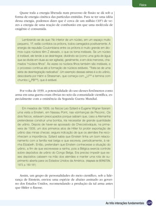 225As três interações fundamentais
Física
Quase toda a energia liberada num processo de fissão se dá sob a
forma de energia cinética das partículas emitidas. Para se ter uma idéia
dessa energia, podemos dizer que é cerca de um milhão (106
) de ve-
zes a energia de uma reação de combustão em que uma molécula de
oxigênio é consumida.
Lembrando-se de que: No interior de um núcleo, em um espaço muito
pequeno, 1F, estão contidos os prótons, todos carregados positivamente. A
energia de repulsão Coulombiana entre os prótons é muito grande em áto-
mos cujos núcleos têm Z elevado, o que os torna instáveis. Se um núcleo
é instável, ele tende a se desintegrar, dividindo-se (como uma gota de água
que se divide em duas ao ser agitada), geralmente, e em dois menores, cha-
mados “núcleos filhos”. Às vezes os núcleos filhos também são instáveis, e
o processo continua até a formação de núcleos estáveis. “Trata-se de uma
série de desintegração radioativa”. Um exemplo dessas séries é a do urânio,
descoberta por Hahn e Strassman, que começa com 92
U238
e termina com
chumbo (82
PB206
), que é estável.
Por volta de 1939, a potencialidade do uso desses fenômenos como
arma em uma guerra eram óbvias no seio da comunidade científica, es-
pecialmente com a eminência da Segunda Guerra Mundial.
Em meados de 1939, os físicos Leo Szilard e Eugene Wigner fizeram
uma visita a Einstein, em Nassau Point, nas vizinhanças de Peconic. Os
dois físicos, estavam preocupados porque sabiam que, caso a Alemanha
pretendesse construir uma bomba, iria necessitar de grande quantidade
de urânio. Depois de haver-se apossado da Checoslováquia, na prima-
vera de 1939, um dos primeiros atos de Hitler foi proibir exportação de
urânio das minas checas: segura indicação de que os alemães lhe reco-
nheciam a importância. Szilard sabia que Einstein tinha um bom relacio-
namento com a família real belga e que escrevia, periodicamente, à rai-
nha Elizabelh. Então, pretendiam que Einstein conhecesse a situação do
urânio, a fim de que escrevesse a rainha, pois a Bélgica exercia controle
sobre depósitos de urânio do Congo Belga. Era preciso impedir que es-
ses depósitos caíssem na mão dos alemães e manter uma rota de su-
primento aberta para os Estados Unidos da América. (Adaptado de BERNSTEIN,
1973, p. 180-181)
Assim, um grupo de personalidades do meio científico, sob a lide-
rança de Einstein, enviou uma espécie de abaixo assinado ao gover-
no dos Estados Unidos, recomendando a produção da tal arma antes
que Hitler o fizesse.
 