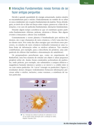 227As três interações fundamentais
Física
Fig. 2: Ilustração das colisões de partículas em aceleradores e os ca-
cos que acabam dando informações sobre a constituição da matéria.
Adaptado: Rosenfeld, 2003

	 Interações Fundamentais: novas formas de se
fazer antigas perguntas
Devido à grande quantidade de energia armazenada, muitos estudos
se encaminharam para o núcleo. Particularmente no sentido de se saber
se seus constituintes são os grãos fundamentais da matéria. Nessa aborda-
gem, ao invés de se falar em forças entre corpos, passou-se a falar de in-
terações, e no caso de partículas fundamentais, interações fundamentais.
Durante algum tempo acreditou-se que só existiriam quatro partí-
culas fundamentais: elétrons, prótons, nêutrons e fótons. Mas alguns
eventos começaram a alterar essa realidade.
Constantemente o nosso planeta é bombardeado por núcleos de
átomos, são o que chamamos de raios cósmicos, o Sol é uma das fon-
tes desses raios. Por conta das altas energias que envolvem esses pro-
cessos, os estudos de raios cósmicos realizados tornaram-se uma va-
liosa fonte de informação sobre os núcleos atômicos. Tais estudos
contribuíram, por exemplo, para a descoberta do pósitron, uma anti-
partícula do elétron (daí também a denominação de antielétron).
Os pesquisadores perceberam que, como no experimento de
Rutherford, uma boa maneira de estudar um objeto é atirar pequenos
projéteis sobre ele. Assim, foram construídos aceleradores de partícu-
las, onde prótons, por exemplo, são submetidos a campos elétricos e
magnéticos bastante intensos e postos a se mover e a colidir entre si
ou com outras partículas. Os “cacos” (energia ou partículas), Figura 2,
resultantes desses choques violentíssimos fornecem informações pre-
ciosas sobre o núcleo, inclusive, como veremos, a existência de ou-
tras partículas.
 
