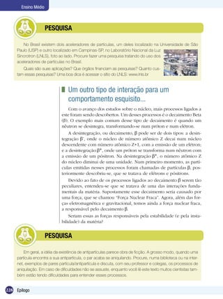 228 Epílogo
Ensino Médio
No Brasil existem dois aceleradores de partículas, um deles localizado na Universidade de São
Paulo (USP) e outro localizado em Campinas-SP, no Laboratório Nacional da Luz
Sincrotron (LNLS), foto ao lado. Procure fazer uma pesquisa tratando do uso dos
aceleradores de partículas no Brasil.
Quais são suas aplicações? Que órgãos financiam as pesquisas? Quanto cus-
tam essas pesquisas? Uma boa dica é acessar o sítio do LNLS: www.lnls.br
	 PESQUISA
	 Um outro tipo de interação para um	
comportamento esquisito...
Com o avanço dos estudos sobre o núcleo, mais processos ligados a
este foram sendo descobertos. Um desses processos é o decaimento Beta
( ). O exemplo mais comum desse tipo de decaimento é quando um
nêutron se desintegra, transformando-se num próton e num elétron.
A desintegração, ou decaimento, pode ser de dois tipos: a desin-
tegração -, onde o núcleo de número atômico Z decai num núcleo
descendente com número atômico Z+1, com a emissão de um elétron;
e a desintegração +, onde um próton se transforma num nêutron com
a emissão de um pósitron. Na desintegração +, o número atômico Z
do núcleo diminui de uma unidade. Num primeiro momento, as partí-
culas emitidas nesses processos foram chamadas de partículas , pos-
teriormente descobriu-se, que se tratava de elétrons e pósitrons.
Devido ao fato de os processos ligados ao decaimento serem tão
peculiares, entendeu-se que se tratava de uma das interações funda-
mentais da matéria. Supostamente esse decaimento seria causado por
uma força, que se chamou “Força Nuclear Fraca”. Agora, além das for-
ças eletromagnética e gravitacional, temos ainda a força nuclear fraca,
a responsável pelo decaimento .
Seriam essas as forças responsáveis pela estabilidade (e pela insta-
bilidade) da matéria?	
Em geral, a idéia da existência de antipartículas parece obra de ficção. A grosso modo, quando uma
partícula encontra a sua antipartícula, o par acaba se aniquilando. Procure, numa biblioteca ou na inter-
net, exemplos de pares partícula/antipartícula e discuta, com seu professor e colegas, os processos de
aniquilação. Em caso de dificuldades não se assuste, enquanto você lê este texto muitos cientistas tam-
bém estão tendo dificuldades para entender esses processos.
	 PESQUISA
 