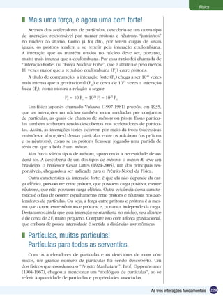 229As três interações fundamentais
Física
Um físico japonês chamado Yukawa (1907-1981) propôs, em 1935,
que as interações no núcleo também eram mediadas por conjuntos
de partículas, as quais ele chamou de mésons ou píons. Essas partícu-
las também acabaram sendo descobertas nos aceleradores de partícu-
las. Assim, as interações fortes ocorrem por meio da troca (sucessivas
emissões e absorções) dessas partículas entre os núcleons (os prótons
e os nêutrons), como se os prótons ficassem jogando uma partida de
tênis em que a bola é um méson.
Mas havia vários tipos de mésons, aparecendo a necessidade de or-
dená-los. A descoberta de um dos tipos de mésons, o méson , teve um
brasileiro, o Professor Cesar Lattes (1924-2005), um dos principais res-
ponsáveis, chegando a ser indicado para o Prêmio Nobel da Física.
Outra característica da interação forte, é que ela não depende da car-
ga elétrica, pois ocorre entre prótons, que possuem carga positiva, e entre
nêutrons, que não possuem carga elétrica. Outra evidência dessa caracte-
rística é o fato de ocorrer espalhamento entre prótons e nêutrons nos ace-
leradores de partículas. Ou seja, a força entre prótons e prótons é a mes-
ma que ocorre entre nêutrons e prótons, e, portanto, independe da carga.
Destacamos ainda que essa interação se manifesta no núcleo, seu alcance
é de cerca de 2F, muito pequeno. Compare isso com a força gravitacional,
que embora de pouca intensidade é sentida a distâncias astronômicas.
	 Partículas, muitas partículas!	
Partículas para todas as serventias.
Com os aceleradores de partículas e os detectores de raios cós-
micos, um grande número de partículas foi sendo descoberto. Um
dos físicos que coordenou o “Projeto Manhatann”, Prof. Oppenheimer
(1904-1967), chegou a mencionar um “zoológico de partículas”, ao se
referir à quantidade de partículas e propriedades associadas.
	 Mais uma força, e agora uma bem forte!
Através dos aceleradores de partículas, descobriu-se um outro tipo
de interação, responsável por manter prótons e nêutrons “juntinhos”
no núcleo do átomo. Como já foi dito, por terem cargas de sinais
iguais, os prótons tendem a se repelir pela interação coulombiana.
A interação que os mantém unidos no núcleo deve ser, portanto,
muito mais intensa que a coulombiana. Por essa razão foi chamada de
“Interação Forte” ou “Força Nuclear Forte”, que é atrativa e pelo menos
10 vezes maior que a repulsão coulombiana (Fe
) entre prótons.
A título de comparação, a interação forte (FF
) chega a ser 1040
vezes
mais intensa que a gravitacional (FG
) e cerca de 1015
vezes a interação
fraca (Ff
), como mostra a relação a seguir:
FF
10 Fe
1014
Ff
1025
FG
 