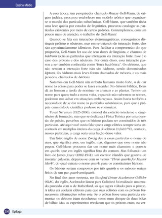 230 Epílogo
Ensino Médio
A essa época, um pesquisador chamado Murray Gell-Mann, de ori-
gem judaica, procurou estabelecer um modelo teórico que organizas-
se o mundo das partículas subatômicas. Gell-Mann, que também tinha
uma leve queda por estudos de lingüística, procurou catalogar as par-
tículas existentes por meio de certos padrões. Contemplemos, com um
pouco mais de atenção, o trabalho de Gell-Mann!
Quando se fala em interações eletromagnéticas, conseguimos dis-
tinguir prótons e nêutrons, mas em se tratando de interação forte, eles
são aproximadamente idênticos. Para facilitar a compreensão do que
propunha, Gell-Mann fez uso de seus dotes de lingüista, e chamou de
hádrons todas as partículas que interagem via interação forte. Esse é o
caso dos prótons e dos nêutrons. Por conta disso, essa interação pas-
sou a ser também conhecida como “força hadrônica”. Os elétrons, que
não sentem a interação forte não são hádrons, sendo denominados
léptons. Os hádrons mais leves foram chamados de mésons, e os mais
pesados, chamados de bárions.
Notemos em Gell-Mann um atributo humano muito forte, o de dar
nome às coisas para poder se fazer entender. No Gênesis bíblico, Deus
dá ao homem a tarefa de nominar os animais e as plantas. Temos um
nome para quase tudo a nossa volta, e quando não sabemos os nomes,
podemos nos achar em situações embaraçosas. Assim havia também a
necessidade de se dar nome às partículas subatômicas, para que a pró-
pria comunidade científica pudesse se comunicar.
Yuval Ne`eman (1925-2006), coronel do exército israelense e enge-
nheiro de formação, mas que se dedicava à Física Teórica por uma ques-
tão de paixão, percebeu que os bárions podiam ser constituídos de três
partículas. Até aqui você ouvia falar que a carga elétrica sempre seria en-
contrada em múltiplos inteiros da carga do elétron (1,6x10-19
C), contudo,
nessas partículas, a carga seria uma fração desse valor.
Um físico inglês de nome Zweig deu a essas partículas o nome de
aces, que significa ases, em inglês, mas, digamos que esse nome não
pegou. Gell-Mann procurou dar um nome mais charmoso e pensou
em quirks, que em inglês significa fora do comum. Mas folhando um
livro de James Joyce (1882-1941), um escritor irlandês que gostava de
inventar palavras, deparou-se com os versos “Three quarks for Muster
Mark”, do qual extraiu o nome quark, para os constituintes bárions.
Os bárions seriam compostos por três quarks e os mésons seriam
feitos de um par quark-antiquark.
No final dos anos sessenta, no Stanford Linear Accelerator Collider
(SLAC, do inglês, Acelerador Linear para Colisões) foi realizado um estu-
do parecido com o de Rutherford, só que agora voltado para o próton.
A idéia era acelerar elétrons para que suas colisões com os prótons for-
necessem informações sobre este. Se o próton fosse uma partícula ele-
mentar, os elétrons iriam ricochetear, como num choque de duas bolas
de bilhar. Mas os experimentos revelaram que os prótons eram, na ver-
 