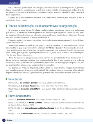 232 Epílogo
Ensino Médio
	 Teorias de Unificação: as atuais tentativas de organização
Já nos anos setenta, Steven Weinberg e colaboradores formularam uma teoria unificadora
que colocou as interações eletromagnéticas e a interação por força fraca dentro de uma mes-
ma categoria. Esses dois tipos de interação são considerados manifestações diferentes de uma
interação mais fundamental, a “interação eletrofraca.”
Portanto, ao invés de quatro interações, os modelos atuais apontam para três tipos de inte-
rações fundamentais.
A combinação entre o modelo dos quarks, a teoria eletrofraca e a cromodinâmica quân-
tica constitui o que os pesquisadores chamam de “Modelo Padrão”. Nesse modelo, as partí-
culas fundamentais são os léptons e os quarks, enquanto que as interações são transmitidas
pelos fótons, pelos glúons e pelas partículas W e Z. Quase todas as forças da natureza pro-
vêm de uma dessas interações.
Uma das buscas de pesquisadores como Einstein é a possibilidade de se descreverem to-
das as forças da natureza mediante uma teoria unificada. Esta é uma questão aberta. A busca
permanece, tanto por trabalhos experimentais, que tratam da desintegração de partículas, co-
mo por trabalhos teóricos, que tentam refinar os modelos.
Nas palavras do Professor Rogério Rosenfeld (2003): “os físicos teóricos sempre desenvolverão
seus modelos, mas cabe à natureza a palavra final”. De qualquer forma, continuamos a busca inicia-
da pelos filósofos do passado. Aparentemente, já fomos uma pouco além do amor e do ódio.
Sim, a interação gravitacional, em princípio, também é mediada por uma partícula, o gráviton.
Alguns pesquisadores acreditam que os grávitons seriam emitidos por uma estrela na fase final de
sua existência, quando se transformará num buraco negro, mas não há evidências da existência
desse tal gráviton.
E como fica a estabilidade da matéria? Note, temos visto modelos para as forças e para a
transmissão dessas forças.
	 Referências
BERNSTEIN, J. As idéias de Einstein. São Paulo: Editora Cultrix Ltda,1973.
HOBSBAWM, E. A era das Revoluções. 19. ed. São Paulo: Paz e Terra, 2005.
ROSENFELD, R. Feynman & Gell-Mann – Luz, Quarks, Ação. São Paulo: Odysseus Editora LTDA.,
2003
	 Obras Consultadas
ATKINS, P. Princípios de Química. Porto Alegre: Artmed Editora S.A., 2001;
EISBERG, R.; RESNICK, R. Física Quântica - Átomos, Moléculas, Sólidos, Núcleos e Partículas. Rio
de Janeiro: Editora Campus, 1979.
ISRAELACHVILI, J. N. Intermolecular and Surface Forces. 2. ed. Santa Bárbara: Academic Press,
2003.
RUSSELL, J. B. Química Geral. São Paulo: Editora McGraw-Hill do Brasil LTDA, 1982.
 