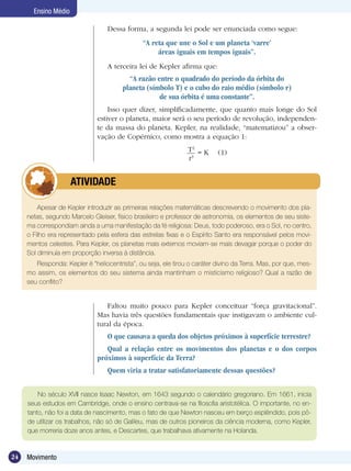 24 Movimento
Ensino Médio
Dessa forma, a segunda lei pode ser enunciada como segue:
“A reta que une o Sol e um planeta ‘varre’
áreas iguais em tempos iguais”.
A terceira lei de Kepler afirma que:
“A razão entre o quadrado do período da órbita do
planeta (símbolo T) e o cubo do raio médio (símbolo r)
de sua órbita é uma constante”.
Isso quer dizer, simplificadamente, que quanto mais longe do Sol
estiver o planeta, maior será o seu período de revolução, independen-
te da massa do planeta. Kepler, na realidade, “matematizou” a obser-
vação de Copérnico, como mostra a equação 1:
T2
r3
= K (1)
Faltou muito pouco para Kepler conceituar “força gravitacional”.
Mas havia três questões fundamentais que instigavam o ambiente cul-
tural da época.
O que causava a queda dos objetos próximos à superfície terrestre?
Qual a relação entre os movimentos dos planetas e o dos corpos
próximos à superfície da Terra?
Quem viria a tratar satisfatoriamente dessas questões?
Apesar de Kepler introduzir as primeiras relações matemáticas descrevendo o movimento dos pla-
netas, segundo Marcelo Gleiser, físico brasileiro e professor de astronomia, os elementos de seu siste-
ma correspondiam ainda a uma manifestação da fé religiosa: Deus, todo poderoso, era o Sol, no centro,
o Filho era representado pela esfera das estrelas fixas e o Espírito Santo era responsável pelos movi-
mentos celestes. Para Kepler, os planetas mais externos moviam-se mais devagar porque o poder do
Sol diminuía em proporção inversa à distância.
Responda: Kepler é “heliocentrista”, ou seja, ele tirou o caráter divino da Terra. Mas, por que, mes-
mo assim, os elementos do seu sistema ainda mantinham o misticismo religioso? Qual a razão de
seu conflito?
	 ATIVIDADE
No século XVII nasce Isaac Newton, em 1643 segundo o calendário gregoriano. Em 1661, inicia
seus estudos em Cambridge, onde o ensino centrava-se na filosofia aristotélica. O importante, no en-
tanto, não foi a data de nascimento, mas o fato de que Newton nasceu em berço esplêndido, pois pô-
de utilizar os trabalhos, não só de Galileu, mas de outros pioneiros da ciência moderna, como Kepler,
que morreria doze anos antes, e Descartes, que trabalhava ativamente na Holanda.
 