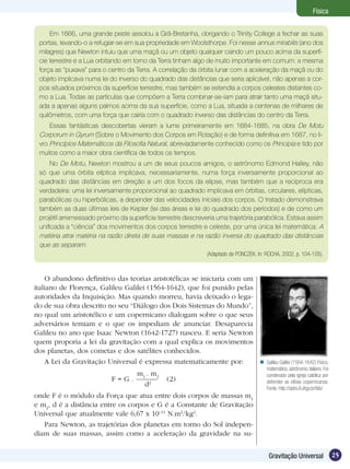 25Gravitação Universal
Física
Em 1666, uma grande peste assolou a Grã-Bretanha, obrigando o Trinity College a fechar as suas
portas, levando-o a refugiar-se em sua propriedade em Woolsthorpe. Foi nesse annus mirabilis (ano dos
milagres) que Newton intuiu que uma maçã ou um objeto qualquer caindo um pouco acima da superfí-
cie terrestre e a Lua orbitando em torno da Terra tinham algo de muito importante em comum: a mesma
força as “puxava” para o centro da Terra. A correlação da órbita lunar com a aceleração da maçã ou do
objeto implicava numa lei do inverso do quadrado das distâncias que seria aplicável, não apenas a cor-
pos situados próximos da superfície terrestre, mas também se estendia a corpos celestes distantes co-
mo a Lua. Todas as partículas que compõem a Terra combinar-se-iam para atrair tanto uma maçã situ-
ada a apenas alguns palmos acima da sua superfície, como a Lua, situada a centenas de milhares de
quilômetros, com uma força que cairia com o quadrado inverso das distâncias do centro da Terra.
Essas fantásticas descobertas vieram a lume primeiramente em 1684-1685, na obra De Motu
Corporum in Gyrum (Sobre o Movimento dos Corpos em Rotação) e de forma definitiva em 1687, no li-
vro Princípios Matemáticos da Filosofia Natural, abreviadamente conhecido como os Principia e tido por
muitos como a maior obra científica de todos os tempos.
No De Motu, Newton mostrou a um de seus poucos amigos, o astrônomo Edmond Halley, não
só que uma órbita elíptica implicava, necessariamente, numa força inversamente proporcional ao
quadrado das distâncias em direção a um dos focos da elipse, mas também que a recíproca era
verdadeira: uma lei inversamente proporcional ao quadrado implicava em órbitas, circulares, elípticas,
parabólicas ou hiperbólicas, a depender das velocidades iniciais dos corpos. O tratado demonstrava
também as duas últimas leis de Kepler (lei das áreas e lei do quadrado dos períodos) e de como um
projétil arremessado próximo da superfície terrestre descreveria uma trajetória parabólica. Estava assim
unificada a “ciência” dos movimentos dos corpos terrestre e celeste, por uma única lei matemática: A
matéria atrai matéria na razão direta de suas massas e na razão inversa do quadrado das distâncias
que as separam.
(Adaptado de PONCZEK. In: ROCHA, 2002, p. 104-105).
O abandono definitivo das teorias aristotélicas se iniciaria com um
italiano de Florença, Galileu Galilei (1564-1642), que foi punido pelas
autoridades da Inquisição. Mas quando morreu, havia deixado o lega-
do de sua obra descrito no seu “Diálogo dos Dois Sistemas do Mundo”,
no qual um aristotélico e um copernicano dialogam sobre o que seus
adversários temiam e o que os impediam de anunciar. Desaparecia
Galileu no ano que Isaac Newton (1642-1727) nasceu. E seria Newton
quem proporia a lei da gravitação com a qual explica os movimentos
dos planetas, dos cometas e dos satélites conhecidos.
A Lei da Gravitação Universal é expressa matematicamente por:
F = G .
m1
. m2
d2
(2)
onde F é o módulo da Força que atua entre dois corpos de massas m1
e m2
, d é a distância entre os corpos e G é a Constante de Gravitação
Universal que atualmente vale 6,67 x 10–11
N.m2
/kg2
.
Para Newton, as trajetórias dos planetas em torno do Sol indepen-
diam de suas massas, assim como a aceleração da gravidade na su-
Galileu Galilei (1564-1642) Físico,
matemático, astrônomo italiano. Foi
condenado pela igreja católica por
defender as idéias copernicanas.
Fonte: http://astro.if.ufrgs.br/bib/

 