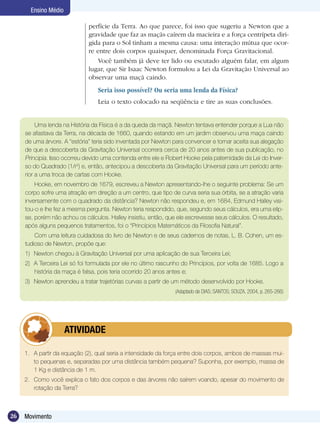 26 Movimento
Ensino Médio
Uma lenda na História da Física é a da queda da maçã. Newton tentava entender porque a Lua não
se afastava da Terra, na década de 1660, quando estando em um jardim observou uma maça caindo
de uma árvore. A “estória” teria sido inventada por Newton para convencer e tornar aceita sua alegação
de que a descoberta da Gravitação Universal ocorrera cerca de 20 anos antes de sua publicação, no
Principia. Isso ocorreu devido uma contenda entre ele e Robert Hooke pela paternidade da Lei do Inver-
so do Quadrado (1/r2
) e, então, antecipou a descoberta da Gravitação Universal para um período ante-
rior a uma troca de cartas com Hooke.
Hooke, em novembro de 1679, escreveu a Newton apresentando-lhe o seguinte problema: Se um
corpo sofre uma atração em direção a um centro, que tipo de curva seria sua órbita, se a atração varia
inversamente com o quadrado da distância? Newton não respondeu e, em 1684, Edmund Halley visi-
tou-o e lhe fez a mesma pergunta. Newton teria respondido, que, segundo seus cálculos, era uma elip-
se, porém não achou os cálculos. Halley insistiu, então, que ele escrevesse seus cálculos. O resultado,
após alguns pequenos tratamentos, foi o “Princípios Matemáticos da Filosofia Natural”.
Com uma leitura cuidadosa do livro de Newton e de seus cadernos de notas, L. B. Cohen, um es-
tudioso de Newton, propõe que:
1)	 Newton chegou à Gravitação Universal por uma aplicação de sua Terceira Lei;
2)	 A Terceira Lei só foi formulada por ele no último rascunho do Princípios, por volta de 1685. Logo a
história da maça é falsa, pois teria ocorrido 20 anos antes e;
3)	 Newton aprendeu a tratar trajetórias curvas a partir de um método desenvolvido por Hooke.
(Adaptado de DIAS; SANTOS; SOUZA, 2004, p. 265-266)
1.	 A partir da equação (2), qual seria a intensidade da força entre dois corpos, ambos de massas mui-
to pequenas e, separadas por uma distância também pequena? Suponha, por exemplo, massa de
1 Kg e distância de 1 m.
2.	 Como você explica o fato dos corpos e das árvores não saírem voando, apesar do movimento de
rotação da Terra?
	 ATIVIDADE
perfície da Terra. Ao que parece, foi isso que sugeriu a Newton que a
gravidade que faz as maçãs caírem da macieira e a força centrípeta diri-
gida para o Sol tinham a mesma causa: uma interação mútua que ocor-
re entre dois corpos quaisquer, denominada Força Gravitacional.
Você também já deve ter lido ou escutado alguém falar, em algum
lugar, que Sir Isaac Newton formulou a Lei da Gravitação Universal ao
observar uma maçã caindo.
Seria isso possível? Ou seria uma lenda da Física?
Leia o texto colocado na seqüência e tire as suas conclusões.
 