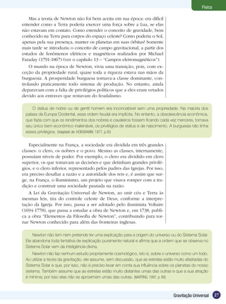 27Gravitação Universal
Física
Mas a teoria de Newton não foi bem aceita em sua época: era difícil
entender como a Terra poderia exercer uma força sobre a Lua, se elas
não estavam em contato. Como estender o conceito de gravidade, bem
conhecido na Terra para corpos do espaço celeste? Como poderia o Sol,
apenas pela sua presença, manter os planetas em suas órbitas? Somente
mais tarde se introduziu o conceito de campo gravitacional, a partir dos
estudos de fenômenos elétricos e magnéticos realizados por Michael
Faraday (1791-1867) (ver o capítulo 13 – “Campos eletromagnéticos”).
O mundo na época de Newton, vivia uma transição, pois, com ex-
ceção da propriedade rural, quase toda a riqueza estava nas mãos da
burguesia. A prosperidade burguesa tornava-a classe dominante, con-
trolando praticamente todo sistema de produção. No entanto, ainda
deparavam com a falta de privilégios políticos que a eles eram vetados
devido aos entraves que restavam do feudalismo.
O status de nobre ou de gentil homem era inconcebível sem uma propriedade. Na maioria dos
países da Europa Ocidental, essa ordem feudal era implícita. No entanto, a obsolescência econômica,
que fazia com que os rendimentos dos nobres e cavaleiros fossem ficando cada vez menores, tornava
seu único bem econômico inalienável, os privilégios de status e de nascimento. A burguesia não tinha
esses privilégios. (Adaptado de: HOBSBAWM, 1977, p.35)
Especialmente na França, a sociedade era dividida em três grandes
classes: o clero, os nobres e o povo. Mesmo as classes, internamente,
possuíam níveis de poder. Por exemplo, o clero era dividido em clero
superior, os que tomavam as decisões e que detinham grandes privilé-
gios, e o clero inferior, representado pelos padres das Igrejas. Por isso,
era preciso desafiar a razão e a autoridade dos reis e, é assim que sur-
ge, na França, o Iluminismo, um projeto que visava romper com a tra-
dição e construir uma sociedade pautada na razão.
A Lei da Gravitação Universal de Newton, ao unir céu e Terra às
mesmas leis, tira do controle celeste de Deus, conforme a interpre-
tação da Igreja. Por isso, passa a ser adotado pelo iluminista Voltaire
(1694-1778), que passa a estudar a obra de Newton e, em 1738, publi-
ca a obra “Elementos da Filosofia de Newton”, contribuindo para tor-
nar Newton conhecido para além das fronteiras inglesas.
Newton não tem nem pretende ter uma explicação para a origem do universo ou do Sistema Solar.
Ele abandona toda tentativa de explicação puramente natural e afirma que a ordem que se observa no
Sistema Solar vem da inteligência divina.
Newton não faz nenhum estudo propriamente cosmológico, isto é, sobre o universo como um todo.
Ao utilizar a teoria da gravitação, ele assume, sem discussão, que as estrelas estão muito afastadas do
Sistema Solar e que, por isso, não é preciso levar em conta sua influência sobre os planetas do nosso
sistema. Também assume que as estrelas estão muito distantes umas das outras e que a sua atração
é mínima; por isso elas não se aproximam umas das outras. (MARTINS, 1997, p. 89)
 