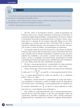 28 Movimento
Ensino Médio
O movimento iluminista utiliza-se das idéias presentes na síntese elaborada por Newton para a
construção de sua desejada sociedade racional.
No entanto, o texto anteriormente colocado mostra a análise do historiador das ciências Roberto
de Andrade Martins, da Teoria da Gravitação de Newton.
O Newton apresentado pelo historiador era puramente racional?
	 DEBATE
De fato, tratar os movimentos celestes, a partir da gravitação de
Newton, passa a ter o mesmo tratamento racional que os terrestres. O
astrônomo inglês Edmond Halley, contemporâneo de Newton, utilizou
a formulação matemática da gravitação para os cometas. Assim, conse-
guiu prever a aparição de um cometa (visto pela última vez em 1682,
que julgou ser o mesmo visto em 1531 e 1607) para 1758. O cometa re-
apareceu conforme previsto, com um pequeno erro em dias. Por isso,
ele recebeu o nome de Halley, em homenagem ao astrônomo.
Um grande trunfo da teoria de Newton foi a descoberta do planeta
Netuno, antes mesmo dele ser observado. Como o movimento de Urano
não coincidia com os cálculos matemáticos, suspeitou-se que um outro
planeta (na realidade a sua massa), causasse esta não coincidência
entre a teoria e a realidade. Da mesma forma, perturbações na órbita
calculada para Netuno apontaram para a existência de mais um planeta,
no caso, Plutão, hoje não mais considerado um planeta.
De fato, a massa gravitacional é a propriedade do corpo responsá-
vel pela força gravitacional que ele exerce sobre o outro corpo.
Assim, a força que a Terra exerce sobre um corpo em sua vizinhança
é dada por: F = G
MT
.mG
RT
2 , na qual MT
é a massa gravitacional da Terra,
mG
é a massa gravitacional do corpo em questão e RT
é a distância
entre a Terra e o corpo.
Entretanto, a massa inercial é a propriedade do corpo que mede a
sua resistência à aceleração, e pode ser obtida através da segunda lei
de Newton, para o movimento, a qual também pode ser expressa pe-
la equação matemática: m =
F
a , na qual F é a força aplicada no corpo
de massa m, o qual adquiriu uma aceleração a.
Mas verifica-se, experimentalmente, que as massas gravitacional e
inercial de um corpo são iguais, e é por isso que qualquer corpo em
queda livre, próximo à superfície da Terra, sofre a mesma aceleração,
desprezando-se a resistência do ar. Observe a seguinte demonstração:
 