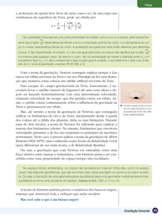 29Gravitação Universal
Física
a aceleração de queda livre (livre do atrito com o ar), de um corpo nas
vizinhanças da superfície da Terra, pode ser obtida por
a =
F
m
=
GMT
RT
2
mG
m
Se a gravidade fosse apenas uma outra propriedade da matéria, como a cor ou a dureza, seria razoável es-
perar que a razão
mG
m dependesse de fatores como a composição química do corpo, ou a temperatura do cor-
po ou outras características físicas do corpo. A aceleração da queda livre seria então diferente para diferentes
corpos. O fato experimental, no entanto, é o de a ser igual para todos os corpos. Isto significa que a razão
mG
m
é a mesma para qualquer corpo. Se este for o caso, não há necessidade de manter a distinção entre mG
e m
e podemos fazer mG
= m. (Isto corresponde a fazer a razão igual à unidade, o que determina o valor e as unida-
des de G, na lei da gravitação universal (TIPLER,1995, p.12).
Com a teoria da gravitação, Newton conseguia explicar porque a Lua
estava em órbita em torno da Terra e em seu Principia ele fez uma ilustra-
ção que mostrava como colocar um satélite artificial em torno da Terra.
Para escapar do campo gravitacional da Terra, basicamente, é ne-
cessário levar o satélite (através de foguetes) até uma certa altura e de-
pois ser lançado horizontalmente com uma determinada velocidade,
chamada velocidade de escape, que lhe permita entrar em órbita. As-
sim, o satélite estará continuamente sobre a influência da gravidade da
Terra e permanecerá em órbita.
Mas, até mesmo a teoria da gravitação de Newton, que conseguira
unificar os fenômenos de céu e da Terra, interpretando desde a queda
dos corpos até a órbita dos planetas, tinha as suas limitações. Durante
mais de dois séculos, a teoria de Newton foi suficiente para explicar a
maioria dos fenômenos celestes. No entanto, fenômenos que envolvem
velocidades próximas a da luz não respeitam os princípios da mecânica
newtoniana. Neste caso, é preciso aplicar a teoria da gravitação de Albert
Einstein (1831-1879), mais conhecida como Teoria da Relatividade Geral
(para diferenciar de sua outra teoria, a da Relatividade Restrita).
Ou seja, a gravitação que com Newton era entendida como uma
força atrativa entre massas e instantânea, com Einstein passa a ser con-
cebida como uma propriedade do espaço-tempo não-euclidiano.
No espaço-tempo einsteiniano, os corpos não se deslocam mais em linha reta, como no espaço
usual, mas segundo geodésicas, que são as linhas mais curtas que ligam um ponto a um outro na esfe-
ra. Ou seja, a transição de uma geometria plana (euclidiana) para uma geometria multidimensional (não-
euclidiana) provoca uma curvatura do espaço. (Adaptado de RIVAL, 1997, p.117 e p.119)
A teoria de Einstein também previu a existência dos buracos negros,
sistemas que absorvem toda a radiação que nelas incidem.
Mas você sabe o que é um buraco negro?
Curvatura espaço tempo em torno
de uma massa formando um cam-
po gravitacional. Fonte: http://wiki-
pedia.org/wiki/Gravidade

 