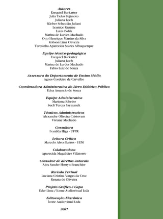 Autores
Ezequiel Burkarter
Julia Tieko Fujimoto
Juliana Loch
Kleber Sebastião Juliani
Leunice Ramme
Luiza Polak
Marina de Lurdes Machado
Otto Henrique Martins da Silva
Robson Lima Oliveira
Teresinha Aparecida Soares Albuquerque
Equipe técnico-pedagógica
Ezequiel Burkarter
Juliana Loch
Marina de Lurdes Machado
Fabio Luiz de Souza
Assessora do Departamento de Ensino Médio
Agnes Cordeiro de Carvalho
Coordenadora Administrativa do Livro Didático Público
Edna Amancio de Souza
Equipe Administrativa
Mariema Ribeiro
Sueli Tereza Szymanek
Técnicos Administrativos
Alexandre Oliveira Cristovam
Viviane Machado
Consultora
Ivanilda Higa - UFPR
Leitura Crítica
Marcelo Alves Barros - UEM
Colaboradora
Aparecida Magalhães Villatorre
Consultor de direitos autorais
Alex Sander Hostyn Branchier
Revisão Textual
Luciana Cristina Vargas da Cruz
Renata de Oliveira
Projeto Gráfico e Capa
Eder Lima / Ícone Audiovisual Ltda
Editoração Eletrônica
Ícone Audiovisual Ltda
2007
 