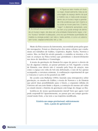 30 Movimento
Ensino Médio
A Figura ao lado mostra um bura-
co negro. Essencialmente, trata-se de
uma região do espaço dentro da qual
a matéria caiu e nada pode escapar;
dentro de um buraco negro a gravida-
de é tão poderosa que nem mesmo a
luz pode se mover para fora. O termo
“negro” é altamente apropriado, pois
se nem a luz pode emergir de dentro
de um buraco negro, ele deve ser uma entidade inteiramente negra; o ter-
mo “buraco” também é adequado, uma vez que ilimitadas quantidades de
matéria ou energia podem cair nele e, neste sentido, é como um abismo
sem fundo. (Adaptado de NICOLSON, 1981, p. 129)
Muito da Física nasceu da Astronomia, necessidade posta pelas gran-
des navegações. Foram as observações dos astros celestes que condu-
ziram aos trabalhos de Galileu, Copérnico, Kepler, Tycho, Newton e
outros. Mas, no final do século passado, o caminho se inverteu, e fo-
ram os avanços na Física teórica que permitiram o desenvolvimento
nas áreas de Astrofísica e Cosmologia.
A teoria da gravitação de Einstein foi capaz de prever o desvio de
luz de algumas estrelas, ao passar próximo ao Sol. Segundo a teoria
de Einstein, esse desvio não é causado pela força de atração, mas
como o espaço em volta do Sol está deformado, o raio de luz apenas
acompanha a curvatura existente. A confirmação experimental de que
o Universo é curvo só foi possível em 1987.
De acordo com Hallyday (1994), fazendo uma retrospectiva sobre
gravitação, os estudos de Galileu, a teoria de Newton e a de Einstein
que prevê duas possibilidades para o futuro, a expansão infinita do
Universo até um certo limite e depois, a contração do mesmo até voltar
ao estado inicial, a história da gravitação está longe de chegar ao fim.
Lembra-se de nosso questionamento inicial? Será que agora você
pode respondê-lo? Aparentemente, ao passar por um campo gravita-
cional muito forte, a luz tem a sua trajetória modificada.
Existiria um campo gravitacional, suficientemente
forte, a ponto de aprisioná-la?
http://antwrp.gsfc.nasa.gov/apod/ap060427.html
 