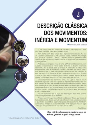 33Descrição clássica dos movimentos: inércia e momentum.
Física
“Com licença, este é o Instituto de Mecânica?” Alice perguntou, mais
para puxar conversa. Pelo cartaz já sabia que era.
“Sim, minha cara”, disse o mais alto e impressionante dos dois. “Eu sou
um Mecânico Clássico do Mundo Clássico, e estou visitando meu colega,
aqui, que é um Mecânico Quântico. Qualquer que seja seu problema, tenho
certeza de que um de nós poderá ajudá-la. É só esperar até que terminemos
nossas jogadas.”
Ambos se viraram para a mesa de bilhar. O Mecânico Clássico mirou com
cuidado, considerando as ínfimas partes de todos os ângulos envolvidos.
Finalmente, deu a tacada bem à vontade. A bola bateu e voltou numa
impressionante série de ricochetes e acabou por entrar em colisão com a
bola vermelha, que foi parar com precisão dentro de uma das caçapas. “Ai
está”, exclamou com satisfação ao tirar a bola de dentro do buraco. “É assim
que se faz, está vendo? Observação cuidadosa e exata, seguida de ação
precisa. Procedendo assim, você obtém o resultado que escolher.”
Seu companheiro não respondeu, tomou seu lugar na mesa e fez um
movimento vago com o seu taco. Após suas experiências anteriores, Alice não
ficou surpresa ao ver a bola disparar em todas as direções ao mesmo tempo,
e não havia lugar na mesa onde ela pudesse dizer com certeza que a bola não
havia estado, embora não pudesse dizer igualmente onde a bola havia estado.
Após um intervalo, o jogador olhou dentro de uma das caçapas, enfiou a mão
e tirou a bola vermelha.
“Se não se importa que eu faça uma observação”, disse Alice, “parece
que você joga de forma muito diferente.”
“É isso mesmo”, respondeu o Mecânico Clássico. “Odeio quando ele dá
tacadas desse jeito. Gosto que tudo seja feito com muito cuidado e precisão
e que todos os detalhes sejam planejados antecipadamente. Contudo”,
acrescentou, “imagino que você não tenha vindo aqui para nos ver jogar
bilhar, por isso, pode nos dizer o que é que quer saber.”
Robert Gilmore
Alice está vivendo uma nova aventura, agora no
País do Quantum. O que a intriga tanto?
2
Descrição clássica
dos movimentos:
inércia e momentum
Marina de Lurdes Machado1

1
Instituto de Educação do Paraná Prof. Erasmo Pilotto - Curitiba - PR
 