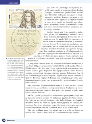 34 Movimento
Ensino Médio
Em 1686, em Cambridge, na Inglaterra, Isa-
ac Newton publica a primeira edição da obra
Princípia mathematica philosophiae natura-
lis, o Principia, onde estão colocados os funda-
mentos da mecânica. Essa mecânica nos permi-
te entender como e porque os objetos e carros
se movem, as marés, as trajetórias dos plane-
tas ao redor do sol. Enfim, nos possibilita enten-
der nosso mundo macroscópico cotidiano, nos-
so mundo humano.
Newton nasceu em 1642, segundo o calen-
dário Juliano, em Woolsthorpe, cidade localiza-
da no noroeste da Inglaterra. Nesse país, na se-
gunda metade do século XVII, se concentrava a
maior parte da atividade comercial e manufatu-
reira da Europa. Era o início do capitalismo ma-
nufatureiro, que se utilizava da formação de um
mercado mundial decorrente das grandes navega-
ções. Esse modo de produção se oficializa quando em-
presários empregam um certo número de artesãos que
passam a produzir em massa para os novos mercados que
surgiam e derrubavam barreiras locais e regionais para além das fron-
teiras européias.
A Inglaterra também havia se utilizado da reforma desencadeada
no século XVI por Martinho Lutero (1483-1546), na Alemanha. O rei in-
glês Henrique VIII, para lutar contra a proibição de seu segundo casa-
mento, funda a Igreja Anglicana. Essa igreja aceitava a idéia de que a
verdade a respeito da natureza estava ao alcance do homem. Esse foi
um dos fatores que contribuiu para a migração de muitos cientistas e
técnicos de outras regiões da Europa para a Inglaterra, pois lá a ciên-
cia encontrou um espaço para se desenvolver, contrariando o dogma-
tismo católico.
Mas, uma obra do porte do Principia não poderia ser obra de uma
única pessoa. Ao contrário, carrega uma síntese de algo que já se co-
nhecia ou se pensava conhecer. Esse parece ser um dos grandes méri-
tos da obra de Newton.
De fato, parece que o próprio Newton dizia que se pôde chegar lon-
ge é porque havia se apoiado em ombros de gigantes. No texto Gravita-
ção Universal, escrito pela Professora Júlia Tieko Fujimoto, você poderá
encontrar muitas das idéias de alguns desses gigantes, na verdade, ho-
mens que buscavam solucionar os problemas do seu tempo, que con-
triubuíram para que Newton elaborasse a sua teoria gravitacional.
Mas para a elaboração do Princípio da Inércia, sem dúvida alguma, os
trabalhos de Galileu Galilei (1564-1642) merecem destaque especial.
Selo alemão distribuído em 1993
em comemoração ao 350o
aniver-
sário de |saac Newton. Em verme-
lho, no canto superior esquerdo,
está a expressão matemática pa-
ra o Impulso. No canto superior di-
reito a data de nascimento e morte
de Newton, segundo o calendário
Gregoriano. Mas há outro calendá-
rio, o Juliano, no qual a data de
nascimento e morte de Newton é
(1642-1727). Fonte: http://tigre.
ucr.edu/dipen/stamps/newton

 