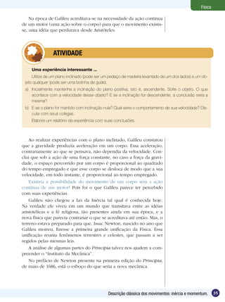 35Descrição clássica dos movimentos: inércia e momentum.
Física
Uma experiência interessante ...
Utilize de um plano inclinado (pode ser um pedaço de madeira levantado de um dos lados) e um ob-
jeto qualquer (pode ser uma bolinha de gude).
a)	 Inicialmente mantenha a inclinação do plano positiva, isto é, ascendente. Solte o objeto. O que
acontece com a velocidade desse objeto? E se a inclinação for descendente, a conclusão seria a
mesma?
b)	 E se o plano for mantido com inclinação nula? Qual seria o comportamento de sua velocidade? Dis-
cuta com seus colegas.
Elabore um relatório da experiência com suas conclusões.
	 ATIVIDADE
Ao realizar experiências com o plano inclinado, Galileu constatou
que a gravidade produzia aceleração em um corpo. Essa aceleração,
contrariamente ao que se pensava, não dependia da velocidade. Con-
clui que sob a ação de uma força constante, no caso a força da gravi-
dade, o espaço percorrido por um corpo é proporcional ao quadrado
do tempo empregado e que esse corpo se desloca de modo que a sua
velocidade, em todo instante, é proporcional ao tempo empregado.
Existiria a possibilidade do movimento de um corpo sem a ação
contínua de um motor? Pois foi o que Galileu parece ter percebido
com suas experiências.
Galileu não chegou a Lei da Inércia tal qual é conhecida hoje.
Na verdade ele viveu em um mundo que transitava entre as idéias
aristotélicas e a fé religiosa, tão presentes ainda em sua época, e a
nova física que parecia contrariar o que se acreditava até então. Mas, o
terreno estava preparado para que, Issac Newton, nascido no ano que
Galileu morreu, fizesse a primeira grande unificação da Física. Essa
unificação reuniu fenômenos terrestres e celestes, que passam a ser
regidos pelas mesmas leis.
A análise de algumas partes do Principia talvez nos ajudem a com-
preender o “Instituto da Mecânica”.
No prefácio de Newton presente na primeira edição do Principia,
de maio de 1686, está o esboço do que seria a nova mecânica.
Na época de Galileu acreditava-se na necessidade da ação contínua
de um motor (uma ação sobre o corpo) para que o movimento existis-
se, uma idéia que perdurava desde Aristóteles.
 