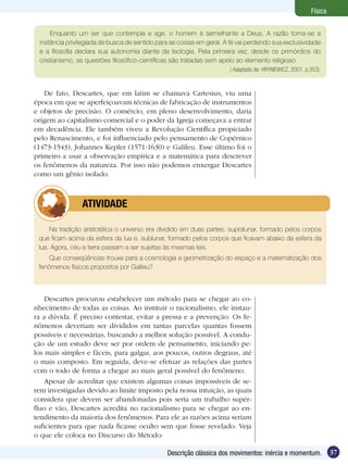 37Descrição clássica dos movimentos: inércia e momentum.
Física
Enquanto um ser que contempla e age, o homem é semelhante a Deus. A razão torna-se a
instância privilegiada de busca de sentido para as coisas em geral. A fé vai perdendo sua exclusividade
e a filosofia declara sua autonomia diante da teologia. Pela primeira vez, desde os primórdios do
cristianismo, as questões filosófico-científicas são tratadas sem apelo ao elemento religioso.
( Adaptado de: HRYNIEWICZ, 2001, p.353).
De fato, Descartes, que em latim se chamava Cartesius, viu uma
época em que se aperfeiçoavam técnicas de fabricação de instrumentos
e objetos de precisão. O comércio, em pleno desenvolvimento, daria
origem ao capitalismo comercial e o poder da Igreja começava a entrar
em decadência. Ele também viveu a Revolução Científica propiciado
pelo Renascimento, e foi influenciado pelo pensamento de Copérnico
(1473-1543), Johannes Kepler (1571-1630) e Galileu. Esse último foi o
primeiro a usar a observação empírica e a matemática para descrever
os fenômenos da natureza. Por isso não podemos enxergar Descartes
como um gênio isolado.
Na tradição aristotélica o universo era dividido em duas partes: supralunar, formado pelos corpos
que ficam acima da esfera da lua e, sublunar, formado pelos corpos que ficavam abaixo da esfera da
lua. Agora, céu e terra passam a ser sujeitas às mesmas leis.
Que conseqüências trouxe para a cosmologia a geometrização do espaço e a matematização dos
fenômenos físicos propostos por Galileu?
	 ATIVIDADE
Descartes procurou estabelecer um método para se chegar ao co-
nhecimento de todas as coisas. Ao instituir o racionalismo, ele instau-
ra a dúvida. É preciso contestar, evitar a pressa e a prevenção. Os fe-
nômenos deveriam ser divididos em tantas parcelas quantas fossem
possíveis e necessárias, buscando a melhor solução possível. A condu-
ção de um estudo deve ser por ordem de pensamento, iniciando pe-
los mais simples e fáceis, para galgar, aos poucos, outros degraus, até
o mais composto. Em seguida, deve-se efetuar as relações das partes
com o todo de forma a chegar ao mais geral possível do fenômeno.
Apesar de acreditar que existem algumas coisas impossíveis de se-
rem investigadas devido ao limite imposto pela nossa intuição, as quais
considera que devem ser abandonadas pois seria um trabalho supér-
fluo e vão, Descartes acredita no racionalismo para se chegar ao en-
tendimento da maioria dos fenômenos. Para ele as razões acima seriam
suficientes para que nada ficasse oculto sem que fosse revelado. Veja
o que ele coloca no Discurso do Método:
 
