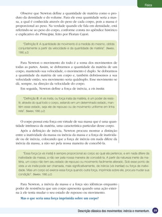 39Descrição clássica dos movimentos: inércia e momentum.
Física
Observe que Newton define a quantidade de matéria como o pro-
duto da densidade e do volume. Para ele essa quantidade seria a mas-
sa, a qual é conhecida através do peso de cada corpo, pois a massa é
proporcional ao peso. Na verdade quando ele fala em densidade, está
referindo-se ao peso do corpo, conforme consta no apêndice histórico
e explicativo do Principia, feito por Florian Cajori.
Para Newton o movimento do todo é a soma dos movimentos de
todas as partes. Assim, se dobrarmos a quantidade da matéria de um
corpo, mantendo sua velocidade, o movimento é duplo. Se dobrarmos
a quantidade da matéria de um corpo e, também dobrássemos a sua
velocidade então, seu movimento seria quádruplo. Esse movimento se
dá, sempre, na direção da velocidade do corpo.
Em seguida, Newton define a força de inércia, a vis insita.
“Definição II: A quantidade de movimento é a medida do mesmo, obtida
conjuntamente a partir da velocidade e da quantidade de matéria”. (Newton,
1990, p.2)
“Definição III: A vis insita, ou força inata da matéria, é um poder de resis-
tir, através do qual todo o corpo, estando em um determinado estado, man-
tém esse estado, seja ele de repouso ou de movimento uniforme em linha
reta”. (Newton, 1990, p.2)
O corpo possui esta força em virtude de sua massa que é uma quan-
tidade intrínseca da matéria, uma característica particular desse corpo.
Após a definição de inércia, Newton procura mostrar a distinção
entre a inatividade da massa ou inércia da massa e a força de inativida-
de ou de inércia, colocando que a força de inércia em nada difere da
inércia da massa, a não ser pela nossa maneira de concebê-la.
“Essa força [a vis insita] é sempre proporcional ao corpo ao qual ela pertence, e em nada difere da
inatividade da massa, a não ser pela nossa maneira de concebê-la. A partir da natureza inerte da ma-
téria, um corpo não tem seu estado de repouso ou movimento facilmente alterado. Sob esse ponto de
vista a vis insita pode ser chamada, mais significativamente, de inércia (vis inertiae) ou força de inativi-
dade. Mas um corpo só exerce essa força quando outra força, imprimida sobre ele, procura mudar sua
condição”. (Newton, 1990, p.2)
Para Newton, a inércia da massa e a força são idênticas enquanto
poder de resistência que um corpo apresenta quando uma ação exter-
na à ele tenta mudar o seu estado de repouso ou movimento.
Mas o que seria uma força imprimida sobre um corpo?
 