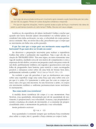 41Descrição clássica dos movimentos: inércia e momentum.
Física
Num jogo de sinuca a bola continua em movimento após cessado a ação transmitida pelo taco atra-
vés da mão do jogador. Pense em outras situações cotidianas e responda:
Por que em algumas situações, mesmo quando acaba a ação da força o movimento não deixa de
existir ou permanece durante um certo tempo? Reflita. Discuta com seus colegas.
	 ATIVIDADE
Lembra-se da experiência do plano inclinado? Galileu conclui que
quando não havia descida (plano descendente) ou subida (plano as-
cendente) não tinha aceleração, ou seja, a velocidade do corpo perma-
necia constante. Mas, no nosso dia-a-dia, percebemos que o corpo que
se movimenta em linha reta acaba parando.
O que faz com que o corpo pare seu movimento numa superfície
horizontal? O que mais deve ser levado em conta?
Ao descrever a preparação necessária para realizar a experiência
Galileu fala sobre o polimento das superfícies. Veja o que ele diz, na
citação de THUILLIER (1994): “Em uma régua, ou mais exatamente uma
viga de madeira, medindo cerca de seis metros de comprimento e com a
espessura de três dedos, cavamos um pequeno canal com pouco mais de
um dedo, perfeitamente retilíneo; em seguida o guarnecemos com uma
folha de pergaminho bem lustrosa, para torná-lo o mais escorregadio
possível, e deixamos correr sobre ele uma bola de bronze bem duro,
perfeitamente redonda e polida” (GALILEI, Citado por:THUILLIER, 1994, p. 120).
Na verdade o que ele percebeu é que ao deslizarmos um corpo
sobre uma superfície surge uma outra força que atua sobre esse cor-
po que é o atrito. E é justamente o atrito que faz com os corpos pa-
rem e não a lei que está incorreta. Se não houvesse o atrito, os corpos
em movimento retilíneo e uniforme permaneceriam nesse movimen-
to eternamente.
Mas como medir essa resistência?
A medida dessa resistência do corpo é o seu momentum. Para
Newton, essa quantidade, denominada por ele de quantidade de mo-
vimento, é proporcional a sua velocidade. A massa, cuja propriedade é
resistir a mudança do estado de movimento, é a constante de propor-
cionalidade entre o momentum da partícula e sua velocidade.
Assim podemos escrever:
Q = m. v (1)
Essa quantidade é constante sempre que nenhuma força resultante
atue sobre o corpo, isto é, quando a força externa ao corpo é nula.
 