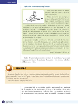 42 Movimento
Ensino Médio
Nas interações entre dois objetos
sempre ocorre uma mudança no movi-
mento de cada um.
Nadar ou remar, por exemplo, é
empurrar a água para trás. Quanto mais
água é jogada para trás, mais rapida-
mente o nadador ou o barco avançam.
Quando afirmamos que um nadador empurra a água para trás e avança
para frente e, que quanto mais água ele empurra, maior será a sua velocida-
de, estamos afirmando que a velocidade do nadador tem uma direção e um
sentido enquanto a velocidade da água tem a mesma direção mas sentido
oposto. Da mesma forma podemos dizer que a velocidade de um avião tem
a mesma direção que a velocidade do ar que ele desloca, porém o sentido
de suas velocidades é oposto.
Essas considerações permitem-nos atribuir à quantidade de movimen-
to uma direção e um sentido. Isso porque leva em conta a direção e o sen-
tido da velocidade dos objetos. O momentum de uma partícula (ou quanti-
dade de movimento) é uma grandeza física vetorial pois, como a velocidade,
necessita de informações a respeito da direção e do sentido além da inten-
sidade para ficar perfeitamente caracterizado.
(Adaptado de: USP/GREF, 4ª edição, p. 34)
Então, devemos dizer vetor momentum da partícula ou vetor quan-
tidade de movimento da partícula. A equação 1 nos permite calcular o
módulo desse vetor.
Imagine a situação: você está no meio de uma pista de patinação, sozinho, parado. Nenhuma força
externa atua sobre o seu corpo. A pista é muito lisa, o que o impossibilita de tentar caminhar sobre ela.
O que você faria para sair da pista?
Discuta com seus colegas o resultado.
	 ATIVIDADE
Você nada? Pratica remo ou já remou?
Dentro da teoria newtoniana a posição, a velocidade e a quantida-
de de movimento de um corpo podem ser determinadas com relativa
precisão. Em outras palavras, podemos dizer que qualquer grandeza
de movimento de uma partícula pode ser medida e descrita de modo
 
