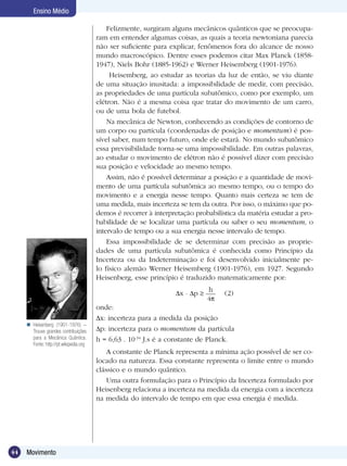 44 Movimento
Ensino Médio
Felizmente, surgiram alguns mecânicos quânticos que se preocupa-
ram em entender algumas coisas, as quais a teoria newtoniana parecia
não ser suficiente para explicar, fenômenos fora do alcance de nosso
mundo macroscópico. Dentre esses podemos citar Max Planck (1858-
1947), Niels Bohr (1885-1962) e Werner Heisemberg (1901-1976).
Heisemberg, ao estudar as teorias da luz de então, se viu diante
de uma situação inusitada: a impossibilidade de medir, com precisão,
as propriedades de uma partícula subatômico, como por exemplo, um
elétron. Não é a mesma coisa que tratar do movimento de um carro,
ou de uma bola de futebol.
Na mecânica de Newton, conhecendo as condições de contorno de
um corpo ou partícula (coordenadas de posição e momentum) é pos-
sível saber, num tempo futuro, onde ele estará. No mundo subatômico
essa previsibilidade torna-se uma impossibilidade. Em outras palavras,
ao estudar o movimento de elétron não é possível dizer com precisão
sua posição e velocidade ao mesmo tempo.
Assim, não é possível determinar a posição e a quantidade de movi-
mento de uma partícula subatômica ao mesmo tempo, ou o tempo do
movimento e a energia nesse tempo. Quanto mais certeza se tem de
uma medida, mais incerteza se tem da outra. Por isso, o máximo que po-
demos é recorrer à interpretação probabilística da matéria estudar a pro-
babilidade de se localizar uma partícula ou saber o seu momentum, o
intervalo de tempo ou a sua energia nesse intervalo de tempo.
Essa impossibilidade de se determinar com precisão as proprie-
dades de uma partícula subatômica é conhecida como Princípio da
Incerteza ou da Indeterminação e foi desenvolvido inicialmente pe-
lo físico alemão Werner Heisemberg (1901-1976), em 1927. Segundo
Heisenberg, esse princípio é traduzido matematicamente por:
x . p
h
4
(2)
onde:
x: incerteza para a medida da posição
p: incerteza para o momentum da partícula
h = 6,63 . 10-34
J.s é a constante de Planck.
A constante de Planck representa a mínima ação possível de ser co-
locado na natureza. Essa constante representa o limite entre o mundo
clássico e o mundo quântico.
Uma outra formulação para o Princípio da Incerteza formulado por
Heisenberg relaciona a incerteza na medida da energia com a incerteza
na medida do intervalo de tempo em que essa energia é medida.
Heisenberg (1901-1976) –
Trouxe grandes contribuições
para a Mecânica Quântica.
Fonte: http://pt.wikipedia.org

 