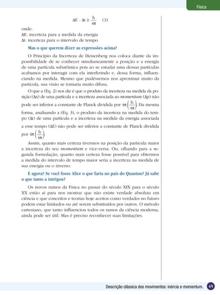 45Descrição clássica dos movimentos: inércia e momentum.
Física
E . t
h
4
(3)
onde:
E: incerteza para a medida da energia
t: incerteza para o intervalo de tempo
Mas o que querem dizer as expressões acima?
O Princípio da Incerteza de Heisenberg nos coloca diante da im-
possibilidade de se conhecer simultaneamente a posição e a energia
de uma partícula subatômica pois ao se estudar uma dessas partículas
acabamos por interagir com ela interferindo e, dessa forma, influen-
ciando na medida. Mesmo que pudéssemos nos aproximar muito da
partícula, sua visão se tornaria muito difusa.
O que a (Eq. 2) nos diz é que o produto da incerteza na medida da po-
sição ( x) de uma partícula e a incerteza associada ao momentum ( p) não
pode ser inferior a constante de Planck dividida por 4
h
4
. Da mesma
forma, analisando a (Eq. 3), o produto da incerteza na medida do tem-
po ( t) de uma partícula e a incerteza na medida da energia associada
a esse tempo ( E) não pode ser inferior a constante de Planck dividida
por 4
h
4
.
Assim, quanto mais certeza tivermos na posição da partícula maior
a incerteza do seu momentum e vice-versa. Ou, olhando para a se-
gunda formulação, quanto mais certeza fosse possível para obtermos
a medida do intervalo de tempo maior seria a incerteza na medida de
sua energia ou o inverso.
E agora? Se você fosse Alice o que faria no país do Quantun? Já sabe
o que tanto a intrigou?
Os novos rumos da Física no passar do século XIX para o século
XX estão aí para nos mostrar que não existe verdade absoluta em
ciência e que conceitos e teorias hoje aceitos como verdades no futuro
podem estar limitados ou até serem substituídos por outros. O método
cartesiano, que tanto influenciou todos os ramos da ciência moderna,
ainda pode ser útil. Mas é preciso reconhecer suas limitações.
 